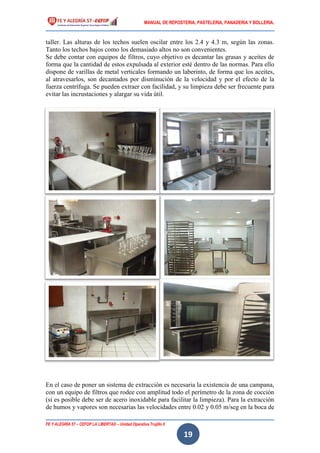 MANUAL DE REPOSTERIA, PASTELERIA, PANADERIA Y BOLLERIA.
FE Y ALEGRÍA 57 – CEFOP LA LIBERTAD – Unidad Operativa Trujillo II
19
taller. Las alturas de los techos suelen oscilar entre los 2.4 y 4.3 m, según las zonas.
Tanto los techos bajos como los demasiado altos no son convenientes.
Se debe contar con equipos de filtros, cuyo objetivo es decantar las grasas y aceites de
forma que la cantidad de estos expulsada al exterior esté dentro de las normas. Para ello
dispone de varillas de metal verticales formando un laberinto, de forma que los aceites,
al atravesarlos, son decantados por disminución de la velocidad y por el efecto de la
fuerza centrífuga. Se pueden extraer con facilidad, y su limpieza debe ser frecuente para
evitar las incrustaciones y alargar su vida útil.
En el caso de poner un sistema de extracción es necesaria la existencia de una campana,
con un equipo de filtros que rodee con amplitud todo el perímetro de la zona de cocción
(si es posible debe ser de acero inoxidable para facilitar la limpieza). Para la extracción
de humos y vapores son necesarias las velocidades entre 0.02 y 0.05 m/seg en la boca de
 
