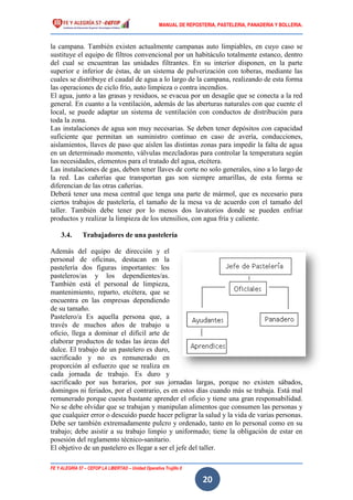 MANUAL DE REPOSTERIA, PASTELERIA, PANADERIA Y BOLLERIA.
FE Y ALEGRÍA 57 – CEFOP LA LIBERTAD – Unidad Operativa Trujillo II
20
la campana. También existen actualmente campanas auto limpiables, en cuyo caso se
sustituye el equipo de filtros convencional por un habitáculo totalmente estanco, dentro
del cual se encuentran las unidades filtrantes. En su interior disponen, en la parte
superior e inferior de éstas, de un sistema de pulverización con toberas, mediante las
cuales se distribuye el caudal de agua a lo largo de la campana, realizando de esta forma
las operaciones de ciclo frío, auto limpieza o contra incendios.
El agua, junto a las grasas y residuos, se evacua por un desagüe que se conecta a la red
general. En cuanto a la ventilación, además de las aberturas naturales con que cuente el
local, se puede adaptar un sistema de ventilación con conductos de distribución para
toda la zona.
Las instalaciones de agua son muy necesarias. Se deben tener depósitos con capacidad
suficiente que permitan un suministro continuo en caso de avería, conducciones,
aislamientos, llaves de paso que aíslen las distintas zonas para impedir la falta de agua
en un determinado momento, válvulas mezcladoras para controlar la temperatura según
las necesidades, elementos para el tratado del agua, etcétera.
Las instalaciones de gas, deben tener llaves de corte no solo generales, sino a lo largo de
la red. Las cañerías que transportan gas son siempre amarillas, de esta forma se
diferencian de las otras cañerías.
Deberá tener una mesa central que tenga una parte de mármol, que es necesario para
ciertos trabajos de pastelería, el tamaño de la mesa va de acuerdo con el tamaño del
taller. También debe tener por lo menos dos lavatorios donde se pueden enfriar
productos y realizar la limpieza de los utensilios, con agua fría y caliente.
3.4. Trabajadores de una pastelería
Además del equipo de dirección y el
personal de oficinas, destacan en la
pastelería dos figuras importantes: los
pasteleros/as y los dependientes/as.
También está el personal de limpieza,
mantenimiento, reparto, etcétera, que se
encuentra en las empresas dependiendo
de su tamaño.
Pastelero/a Es aquella persona que, a
través de muchos años de trabajo u
oficio, llega a dominar el difícil arte de
elaborar productos de todas las áreas del
dulce. El trabajo de un pastelero es duro,
sacrificado y no es remunerado en
proporción al esfuerzo que se realiza en
cada jornada de trabajo. Es duro y
sacrificado por sus horarios, por sus jornadas largas, porque no existen sábados,
domingos ni feriados, por el contrario, es en estos días cuando más se trabaja. Está mal
remunerado porque cuesta bastante aprender el oficio y tiene una gran responsabilidad.
No se debe olvidar que se trabajan y manipulan alimentos que consumen las personas y
que cualquier error o descuido puede hacer peligrar la salud y la vida de varias personas.
Debe ser también extremadamente pulcro y ordenado, tanto en lo personal como en su
trabajo; debe asistir a su trabajo limpio y uniformado; tiene la obligación de estar en
posesión del reglamento técnico-sanitario.
El objetivo de un pastelero es llegar a ser el jefe del taller.
 