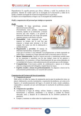 MANUAL DE REPOSTERIA, PASTELERIA, PANADERIA Y BOLLERIA.
FE Y ALEGRÍA 57 – CEFOP LA LIBERTAD – Unidad Operativa Trujillo II
21
Dependiente/a Es aquella persona que ofrece, informa y vende los productos de la
pastelería. Además de vender suele ser el encargado de la decoración y orden de la
tienda y también encargado de la barra de degustación (si es que hay).
El objetivo de un dependiente es llegar a ser el encargado del establecimiento.
Perfil y competencias del personal que trabaja en repostería
Perfil:
 Vocación: El largo aprendizaje, jornada
laboral de horario diferente
(Normalmente turno partido), temperaturas
extremas, rapidez en su realización y tensión
nerviosa que esto origina, y en general la
dedicación absoluta que esto exige sólo puede
superarse gracias a una fuerte vocación.
 Puntualidad: Cada preparado de cocina
requiere un tiempo, por lo cual hay que
empezar a tiempo para terminar a la hora
exigida. Sin variar con ello la elaboración o
calidad del plato.
 Organización y previsión: El manejo de
diferentes herramientas, recipientes y géneros,
exige que el cocinero /a sea ordenado. Las preparaciones se harán siguiendo un
orden lógico, situando en el lugar adecuado todo lo necesario para el servicio.
 Buena Administración: Sacará el mayor provecho y rendimiento posible tanto
de los materiales o utensilios con los que trabaje, como de los géneros y
desperdicios. La economía y el buen funcionamiento de una cocina dependen en
su totalidad de la buena o mala administración del personal que en ella trabajan.
 Compañerismo: Convivencia cordial, de colaboración y apoyo en el trabajo
entre los componentes de la brigada y respeto hacia los tuyos.
 Espíritu creador y deseos de perfeccionamiento: Se adquiere a través de los
conocimientos profesionales y la vocación del cocinero.
Competencias del Cocinero del área de pastelería:
A. Competencia general
Debe asistir en todas las etapas de preparación previa para la producción (mice en
place): elaboración, cocción, terminación y exposición de productos, así como en la
higiene y el acondicionamiento del lugar y el control de stock, siendo cuidadoso,
responsable y actuando con pro actividad para la resolución de problemas propios
del oficio.
B. Competencias específicas
 Acondicionar el lugar de trabajo, utilizar, limpiar y ordenar las máquinas,
herramientas y utensilios, atendiendo a su manejo y cuidado de manera
adecuada, antes y después de la elaboración de los distintos productos de
pastelería.
 Limpiar y mantener en orden todos los implementos de trabajo.
 