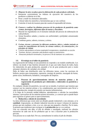 MANUAL DE REPOSTERIA, PASTELERIA, PANADERIA Y BOLLERIA.
FE Y ALEGRÍA 57 – CEFOP LA LIBERTAD – Unidad Operativa Trujillo II
22
C. Disponer la mice en place para la elaboración de cada producto solicitado.
 Interpretar correctamente las órdenes de ejecución del maestro/a de los
productos a elaborar en el día.
 Pesar y medir los elementos adecuados.
 Colocar todos los utensilios y herramientas que se van a utilizar.
 Controlar el stock de insumos para dar cuenta al responsable del mismo.
D. Conocer y realizar los distintos procesos de los productos de pastelería como
cremas, merengues, diferentes tipos de masas y chocolates.
 Mezclar los ingredientes en el momento indicado del proceso de elaboración de
cada producto.
 Armar bocaditos salados y masitas con uniformidad y prolijidad, armonizando
elementos.
 Combinar gustos, sabores, texturas y colores.
E. Cocinar, decorar y presentar los diferentes productos, dulces y salados teniendo en
cuenta los requerimientos del horno, las normas estéticas y de armonización y los
principios de calidad.
 Colocar cada producto en horno respetando la temperatura y atendiendo su cocción.
 Terminar, decorar y presentar cada producto según su característica.
 Almacenar productos terminados y en proceso a fin de mantener sus condiciones.
3.5. El trabajo en el taller de pastelería
La organización del trabajo en una pastelería no responde a un modelo establecido. Los
talleres van desde el tipo familiar artesanal (en el que casi todos hacen de todo), hasta
los industriales de gran producción, pasando a los de gran producción pero a modo
artesanal, distintivo de variedad y de calidad.
Debe de haber una distribución entre las diferentes tareas, como las secciones de
bollería, postres para restaurantes, repostería, montaje de pasteles, encargado de horno,
pastas secas, bombonería, heladería y encargados de limpieza.
3.6. Procesos de aprovisionamiento interno de materias primas y de
regeneración de productos pre elaborados y elaborados en pastelería y
repostería
En cualquier obrador de pastelería, sea cual sea su tamaño, lo primero que tenemos que
conocer son las materias primas y los complementos que necesitaremos para llevar a
cabo la producción, siempre de acuerdo con nuestra infraestructura.
A lo largo de la presente unidad didáctica, aprenderemos a calcular las necesidades
internas, a proveernos de las materias primas necesarias, y a conocer qué se puede hacer
para regenerar el género para su aprovechamiento.
 Deducción y cálculo de necesidades
La única diferencia que existe entre un obrador grande (industrial) y uno artesano, es la
cantidad. Lógicamente, un obrador industrial necesita un mayor volumen de materias
primas que uno mediano y éste, a su vez, más que uno pequeño o familiar. Por lo tanto,
lo primero que tendremos que averiguar es la producción que se va a realizar.
Una vez conocido este dato, el jefe de obrador o encargado, realizará los cálculos
necesarios de cada uno de los productos que se van a necesitar para la producción
prevista.
Este proceso no es nada fácil. Por eso, normalmente lo realiza el jefe de obrador.
 