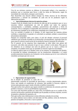 MANUAL DE REPOSTERIA, PASTELERIA, PANADERIA Y BOLLERIA.
FE Y ALEGRÍA 57 – CEFOP LA LIBERTAD – Unidad Operativa Trujillo II
23
Una de sus misiones consiste en elaborar el planningde trabajo y los materiales y
productos que se necesitan para llevar a cabo las tareas de fabricación, según las
necesidades de venta diaria, encargos y previsiones.
Para desarrollar esta función deberá manejar las fichas técnicas de las diferentes
elaboraciones y calcular las cantidades de cada uno de los productos según la
fabricación necesaria.
 Aprovisionamiento interno de materias primas
Cuando el jefe de obrador tiene los cálculos de cada uno de los productos que se van a
necesitar, deberá cumplimentar un vale de pedido con todos los aparatos
correspondientes a cantidades, calidades, características del producto y fecha de
recepción. Éste lo entregará al responsable del economato o almacén, que se encargará
de suministrar el pedido en las condiciones estipuladas por el demandante.
Una vez recibido el pedido en el obrador, el jefe supervisará las materias primas
recibidas y comprobará si responde a lo solicitado en cantidad, calidad y características
del producto demandado.
Después de comprobar todos estos datos, el jefe del obrador solicitará al personal
subalterno que acomode el pedido en el almacenaje correspondiente, siguiendo todos los
pasos para la correcta conservación de los productos hasta el momento de utilizarlos.
Por lo general, en las empresas bien organizadas no debe haber más género del
necesario, sólo debe estar presente el que se vaya a utilizar a corto plazo. Para que en
los obradores no se estanque una serie de géneros que no se vayan a utilizar de
inmediato, los pedidos tienen que ser ajustados al máximo según las necesidades.
La falta de espacio tanto en el obrador como en las cámaras, la temperatura del obrador,
la necesidad de trabajar cómodamente con las instalaciones despejadas y el mejor
acondicionamiento de géneros en el almacén o en las cámaras que no se van a utilizar de
inmediato aconsejan que esto sea así.
 Operaciones de regeneración
En el obrador de pastelería se suele dar en
determinadas ocasiones la necesidad de aprovechar y reciclar determinados géneros.
Estos, aun estando en condiciones de consumo, han perdido la frescura, aspecto o
textura adecuada para seguir siendo ofrecidos al público consumidor.
Para aprovechar estos géneros que siguen estando en condiciones de consumo, pero han
perdido el atractivo, existe la posibilidad de regenerarlos.
Los casos más frecuentes pueden ser, entre otros, las bollerías que no se venden al día,
recortes de bizcochos, pastelería de hojaldre que ha perdido su textura crujiente, recortes
de pasteles o planchas de repostería, etc.
Para aprovechar estas elaboraciones existen diferentes métodos de reciclaje.
Se suelen elaborar nuevos dulces con derivados del flan, púdines, tortas de chicharrón,
pasteles de hojaldre y bizcocho o nuevos pasteles.
 