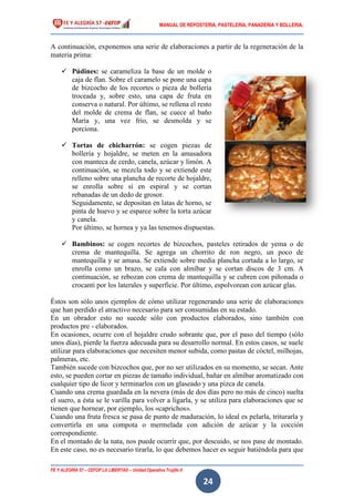 MANUAL DE REPOSTERIA, PASTELERIA, PANADERIA Y BOLLERIA.
FE Y ALEGRÍA 57 – CEFOP LA LIBERTAD – Unidad Operativa Trujillo II
24
A continuación, exponemos una serie de elaboraciones a partir de la regeneración de la
materia prima:
 Púdines: se carameliza la base de un molde o
caja de flan. Sobre el caramelo se pone una capa
de bizcocho de los recortes o pieza de bollería
troceada y, sobre esto, una capa de fruta en
conserva o natural. Por último, se rellena el resto
del molde de crema de flan, se cuece al baño
María y, una vez frío, se desmolda y se
porciona.
 Tortas de chicharrón: se cogen piezas de
bollería y hojaldre, se meten en la amasadora
con manteca de cerdo, canela, azúcar y limón. A
continuación, se mezcla todo y se extiende este
relleno sobre una plancha de recorte de hojaldre,
se enrolla sobre sí en espiral y se cortan
rebanadas de un dedo de grosor.
Seguidamente, se depositan en latas de horno, se
pinta de huevo y se esparce sobre la torta azúcar
y canela.
Por último, se hornea y ya las tenemos dispuestas.
 Bambinos: se cogen recortes de bizcochos, pasteles retirados de yema o de
crema de mantequilla. Se agrega un chorrito de ron negro, un poco de
mantequilla y se amasa. Se extiende sobre media plancha cortada a lo largo, se
enrolla como un brazo, se cala con almíbar y se cortan discos de 3 cm. A
continuación, se rebozan con crema de mantequilla y se cubren con piñonada o
crocanti por los laterales y superficie. Por último, espolvorean con azúcar glas.
Éstos son sólo unos ejemplos de cómo utilizar regenerando una serie de elaboraciones
que han perdido el atractivo necesario para ser consumidas en su estado.
En un obrador esto no sucede sólo con productos elaborados, sino también con
productos pre - elaborados.
En ocasiones, ocurre con el hojaldre crudo sobrante que, por el paso del tiempo (sólo
unos días), pierde la fuerza adecuada para su desarrollo normal. En estos casos, se suele
utilizar para elaboraciones que necesiten menor subida, como pastas de cóctel, milhojas,
palmeras, etc.
También sucede con bizcochos que, por no ser utilizados en su momento, se secan. Ante
esto, se pueden cortar en piezas de tamaño individual, bañar en almíbar aromatizado con
cualquier tipo de licor y terminarlos con un glaseado y una pizca de canela.
Cuando una crema guardada en la nevera (más de dos días pero no más de cinco) suelta
el suero, a ésta se le varilla para volver a ligarla, y se utiliza para elaboraciones que se
tienen que hornear, por ejemplo, los «caprichos».
Cuando una fruta fresca se pasa de punto de maduración, lo ideal es pelarla, triturarla y
convertirla en una compota o mermelada con adición de azúcar y la cocción
correspondiente.
En el montado de la nata, nos puede ocurrir que, por descuido, se nos pase de montado.
En este caso, no es necesario tirarla, lo que debemos hacer es seguir batiéndola para que
 