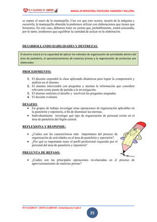 MANUAL DE REPOSTERIA, PASTELERIA, PANADERIA Y BOLLERIA.
FE Y ALEGRÍA 57 – CEFOP LA LIBERTAD – Unidad Operativa Trujillo II
25
se separe el suero de la mantequilla. Una vez que esto ocurra, sacarla de la máquina y
escurrirla, la mantequilla obtenida la podremos utilizar con elaboraciones que tienen que
hornearse. En este caso, debemos tener en cuenta que, probablemente, estará azucarada;
por lo tanto, tendremos que equilibrar la cantidad de azúcar en la elaboración.
DESARROLLANDO HABILIDADES Y DESTREZAS.
PROCEDIMIENTO:
1. El docente expondrá la clase aplicando dinámicas para lograr la comprensión y
análisis en el alumno.
2. El alumno intervendrá con preguntas y anotara la información que considere
relevante como punto de partida a la investigación.
3. El alumno realizara el desafío y resolverá las preguntas asignadas.
4. El docente evaluará.
DESAFIO:
 En grupos de trabajo investigar otras operaciones de regeneración aplicables en
la pastelería y repostería, a fin de disminuir las mermas.
 Individualmente investigar qué tipo de organización de personal existe en el
área de pastelería del fogón central.
REFLEXIONA Y RESPONDE:
 ¿Cuáles son las características más importantes del proceso de
organización de actividades en el área de pastelería y repostería?.
 ¿Por qué es importante tener el perfil profesional requerido por el
personal del área de pastelería y repostería?
PREGUNTA DE REPASO:
 ¿Cuáles son las principales operaciones involucradas en el proceso de
aprovisionamiento de materias primas?
El alumno estará en la capacidad de aplicar los métodos de organización de actividades dentro del
área de pastelería, el aprovisionamiento de materias primas y la regeneración de productos pre
elaborados.
 