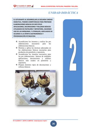 MANUAL DE REPOSTERIA, PASTELERIA, PANADERIA Y BOLLERIA.
FE Y ALEGRÍA 57 – CEFOP LA LIBERTAD – Unidad Operativa Trujillo II
26
UNIDAD DIDÁCTICA
 Acondiciona los insumos y realiza las pre
elaboraciones necesarios para las
elaboraciones básicas.
 Domina y aplica las técnicas adecuadas en
las elaboraciones básicas necesarias para
productos de pastelería y repostería.
 Acondiciona los insumos necesarios para
las pre elaboraciones básicas de múltiples
aplicaciones, decoraciones y rellenos
básicos más usados en pastelería y
repostería.
 Prepara distintos tipos de decoraciones y
rellenos básicos
EL ESTUDIANTE AL DESARROLLAR LA SEGUNDA UNIDAD
DIDÁCTICA, TENDRÁ COMPETENCIAS PARA PREPARAR
ELABORACIONES BÁSICAS DE MÚLTIPLES
APLICACIONES, DECORACIONES Y RELLENOS BÁSICOS
UTILIZADOS EN PASTELERÍA Y REPOSTERÍA, HACIENDO
USO DE LAS MÁQUINAS, Y UTENSILIOS, ADECUADOS DE
ACUERDO A LA OFERTA GASTRONÓMICA Y
PROGRAMACIÓN ESTABLECIDA
 