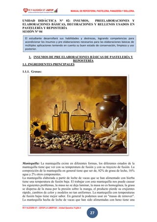 MANUAL DE REPOSTERIA, PASTELERIA, PANADERIA Y BOLLERIA.
FE Y ALEGRÍA 57 – CEFOP LA LIBERTAD – Unidad Operativa Trujillo II
27
UNIDAD DIDÁCTICA N° 02: INSUMOS, PREELABORACIONES Y
ELABORACIONES BÁSICAS, DECORACIONES Y RELLENOS USADOS EN
PASTELERÍA Y REPOSTERÍA
SESIÓN N° 04
1. INSUMOS DE PRE ELABORACIONES BÁSICAS DE PASTELERÍA Y
REPOSTERÍA
1.1. INGREDIENTES PRINCIPALES
1.1.1. Grasas:
Mantequilla: La mantequilla existe en diferentes formas, los diferentes estados de la
mantequilla tiene que ver con su temperatura de fusión y con su trayecto de fusión. La
composición de la mantequilla en general tiene que ser de, 82% de grasa de leche, 16%
agua y 2% otros componentes.
La mantequilla elaborada a partir de leche de vacas que se han alimentado con hierba
tiene una temperatura de fusión baja. El trabajar con esta mantequilla nos puede causar
los siguientes problemas, la masa no se deja laminar, la masa no es homogénea, la grasa
se dispersa de la masa por la presión sobre la manga, el producto pierde su crujientes
rápido, cambios de color y modelos no tan uniformes. La mantequilla con temperaturas
de fusión bajas tiene mejor sabor. En general la podemos usar en "masas de remover".
La mantequilla hecha de leche de vacas que han sido alimentadas con heno tiene una
El estudiante desarrollará sus habilidades y destrezas, logrando competencias para
acondicionar los insumos y pre elaboraciones necesarios para las elaboraciones básicas de
múltiples aplicaciones teniendo en cuenta su buen estado de conservación, limpieza y uso
posterior.
 
