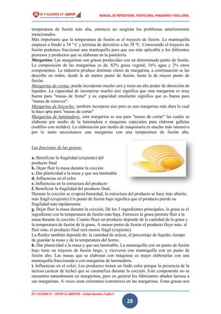 MANUAL DE REPOSTERIA, PASTELERIA, PANADERIA Y BOLLERIA.
FE Y ALEGRÍA 57 – CEFOP LA LIBERTAD – Unidad Operativa Trujillo II
28
temperatura de fusión más alta, entonces no surgirán los problemas anteriormente
mencionados.
Más importante que la temperatura de fusión es el trayecto de fusión. La mantequilla
empieza a fundir a 34 º C y termina de derretirse a las 38 ºC. Conociendo el trayecto de
fusión podemos fraccionar una mantequilla para que sea más aplicable a los diferentes
procesos y productos que se elaboran en la pastelería.
Margarina: Las margarinas son grasas producidas con un determinado punto de fusión.
La composición de las margarinas es de, 82% grasa vegetal, 16% agua y 2% otros
componentes. La industria produce distintas clases de margarina, a continuación se las
describe en orden, desde la de menor punto de fusión, hasta la de mayor punto de
fusión.
Margarina de crema: puede incorporar mucho aire y tiene un alto poder de absorción de
líquidos. La capacidad de incorporar mucho aire significa que esta margarina es muy
buena para "masas de frotar" y su capacidad emoliente significa que es buena para
"masas de remover".
Margarina de bizcocho: también incorpora aire pero es una margarina más dura lo cual
la hace apta para "masas de cortar"
Margarina de laminadora: esta margarina se usa para "masas de cortar" las cuales se
elaboran por medio de la laminadora o maquinas especiales para elaborar galletas
(rodillos con moldes). La elaboración por medio de maquinaria es mucho más intensiva
por lo tanto necesitamos una margarina con una temperatura de fusión alta.
Las funciones de las grasas:
a. Beneficiar la fragilidad (crujiente) del
producto final
b. Dejar fluir la masa durante la cocción
c. Dar plasticidad a la masa y que sea laminable
d. Influencias en el color
e. Influencias en la estructura del producto
f. Beneficiar la fragilidad del producto final;
Durante la cocción se evapora humedad, la estructura del producto se hace más abierta,
más frágil (crujiente).Un punto de fusión bajo significa que el producto pierde su
fragilidad más rápidamente.
g. Dejar fluir la masa durante la cocción; De los 3 ingredientes principales, la grasa es el
ingrediente con la temperatura de fusión más baja. Entonces la grasa permite fluir a la
masa durante la cocción. Cuanto fluye un producto depende de la cantidad de la grasa y
la temperatura de fusión de la grasa. A menor punto de fusión el producto fluye más, al
fluir más, el producto final será menos frágil (crujiente).
La fluidez también depende de: la cantidad de azúcar, el porcentaje de líquido, tiempo
de guardar la masa y de la temperatura del horno.
h. Dar plasticidad a la masa y que sea laminable; La mantequilla con un punto de fusión
bajo tiene un trayecto de fusión largo, y viceversa con mantequilla con un punto de
fusión alto. Las masas que se elaboran con máquinas es mejor elaborarlas con una
mantequilla fraccionada o con margarina de laminadora.
i. Influencias en el color; Los productos tienen un lindo color porque la presencia de la
lactosa (azúcar de leche) que se carameliza durante la cocción. Este componente no se
encuentra naturalmente en margarinas, pero en general los fabricantes añaden lactosa a
sus margarinas. A veces usan colorantes (carotenos) en las margarinas. Estas grasas nos
 