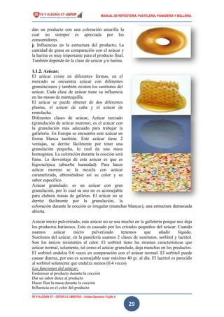 MANUAL DE REPOSTERIA, PASTELERIA, PANADERIA Y BOLLERIA.
FE Y ALEGRÍA 57 – CEFOP LA LIBERTAD – Unidad Operativa Trujillo II
29
dan un producto con una coloración amarilla la
cual no siempre es apreciada por los
consumidores.
j. Influencias en la estructura del producto; La
cantidad de grasa en comparación con el azúcar y
la harina es muy importante para el producto final.
También depende de la clase de azúcar y/o harina.
1.1.2. Azúcar:
El azúcar existe en diferentes formas, en el
mercado se encuentra azúcar con diferentes
granulaciones y también existen los sustitutos del
azúcar. Cada clase de azúcar tiene su influencia
en las masas de mantequilla.
El azúcar se puede obtener de dos diferentes
plantas, el azúcar de caña y el azúcar de
remolacha.
Diferentes clases de azúcar, Azúcar terciado
(granulación de azúcar moreno), es el azúcar con
la granulación más adecuado para trabajar la
galletería. En Europa se encuentra este azúcar en
forma blanca también. Este azúcar tiene 2
ventajas, se derrite fácilmente por tener una
granulación pequeña, lo cual da una masa
homogénea. La coloración durante la cocción será
llana. La desventaja de esta azúcar es que es
higroscópica (absorbe humedad). Para hacer
azúcar moreno se la mezcla con azúcar
caramelizada, obteniéndose así su color y su
sabor especifico.
Azúcar granulado: es un azúcar con gran
granulación, por lo cual su uso no es aconsejable
para elabora masas de galletas. El azúcar no se
derrite fácilmente por la granulación, la
coloración durante la cocción es irregular (manchas blancas), una estructura demasiada
abierta.
Azúcar micro pulverizado, esta azúcar no se usa mucho en la galletería porque nos deja
los productos harinosos. Esto es causado por los cristales pequeños del azúcar. Cuando
usamos azúcar micro pulverizado tenemos que añadir líquido.
Sustitutos del azúcar, en la pastelería usamos 2 clases de sustitutos, sorbitol y lactitol.
Son los únicos resistentes al calor. El sorbitol tiene las mismas características que
azúcar normal, solamente, tal como el azúcar granulado, deja manchas en los productos.
El sorbitol endulza 0.6 veces en comparación con el azúcar normal. El sorbitol puede
causar diarrea, por eso es aconsejable usar máximo 40 gr. al día. El lactitol es parecido
al sorbitol solamente que endulza menos (0.4 veces)
Las funciones del azúcar;
Endurecer al producto durante la cocción
Dar un sabor dulce al producto
Hacer fluir la masa durante la cocción
Influencia en el color del producto
 