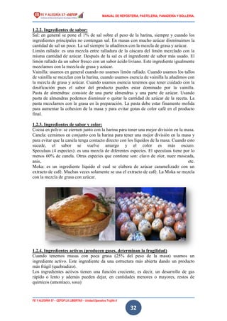 MANUAL DE REPOSTERIA, PASTELERIA, PANADERIA Y BOLLERIA.
FE Y ALEGRÍA 57 – CEFOP LA LIBERTAD – Unidad Operativa Trujillo II
32
1.2.2. Ingredientes de sabor:
Sal: en general se pone el 1% de sal sobre el peso de la harina, siempre y cuando los
ingredientes principales no contengan sal. En masas con mucho azúcar disminuimos la
cantidad de sal un poco. La sal siempre la añadimos con la mezcla de grasa y azúcar.
Limón rallado: es una mezcla entre ralladura de la cáscara del limón mezclado con la
misma cantidad de azúcar. Después de la sal es el ingrediente de sabor más usado. El
limón rallado da un sabor fresco con un sabor ácido liviano. Este ingrediente igualmente
mezclamos con la mezcla de grasa y azúcar.
Vainilla: usamos en general cuando no usamos limón rallado. Cuando usamos los tallos
de vainilla se mezclan con la harina, cuando usamos esencia de vainilla la añadimos con
la mezcla de grasa y azúcar. Cuando usamos esencia tenemos que tener cuidado con la
dosificación pues el sabor del producto puedes estar dominado por la vainilla.
Pasta de almendras: consiste de una parte almendras y una parte de azúcar. Usando
pasta de almendras podemos disminuir o quitar la cantidad de azúcar de la receta. La
pasta mezclamos con la grasa en la preparación. La pasta debe estar finamente molida
para aumentar la cohesion de la masa y para evitar gotas de color café en el producto
final.
1.2.3. Ingredientes de sabor y color:
Cocoa en polvo: se ciernen junto con la harina para tener una mejor división en la masa.
Canela: cernimos en conjunto con la harina para tener una mejor división en la masa y
para evitar que la canela tenga contacto directo con los líquidos de la masa. Cuando esto
sucede, el sabor se vuelve amargo y el color es más oscuro.
Speculaas (4 especies): es una mezcla de diferentes especies. El speculaas tiene por lo
menos 60% de canela. Otras especies que contiene son: clavo de olor, nuez moscada,
anís, etc.
Moka: es un ingrediente líquido el cual se elabora de azúcar caramelizado con un
extracto de café. Muchas veces solamente se usa el extracto de café. La Moka se mezcla
con la mezcla de grasa con azúcar.
1.2.4. Ingredientes activos (producen gases, determinan la fragilidad)
Cuando tenemos masas con poca grasa (25% del peso de la masa) usamos un
ingrediente activo. Este ingrediente da una estructura más abierta dando un producto
más frágil (quebradizo).
Los ingredientes activos tienen una función creciente, es decir, un desarrollo de gas
rápido o lento y además pueden dejar, en cantidades menores o mayores, restos de
químicos (amoníaco, sosa)
 