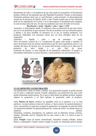 MANUAL DE REPOSTERIA, PASTELERIA, PANADERIA Y BOLLERIA.
FE Y ALEGRÍA 57 – CEFOP LA LIBERTAD – Unidad Operativa Trujillo II
33
Bicarbonato de sodio: es el productor de gas más usado en la pastelería. El bicarbonato
produce células de aire pequeñas que dan fragilidad al producto. Porque se descompone
lentamente podemos decir que es semi-fluyente y semi-creciente. La descomposición
sucede por la presencia de líquido, ácido y calor. Puede suceder que no hay suficiente
ácido en los ingredientes de la masa y no se descompone el bicarbonato por completo,
lo cual nos deja restos de sosa. En este caso podemos usar suero de leche en la receta.
Bicarbonato + ácido + líquido + calor = vapor + CO2
Amoníaco: se descompone rápido. El amoníaco tiene un desarrollo de gas muy fuerte,
por eso es un productor de gas creciente. Nos da un producto con una estructura gruesa
y abierta y un poco hundida. El amoníaco no se usa en muchos productos. Los
productos elaborados con amoníaco tienen que ser bien enfriados antes de ser
empacados.
Amoníaco + líquido + calor = gas de amoníaco + vapor
Polvo de hornear: consiste de 2 o 3 productores de gases, sales ácidas y almidón. El
polvo de hornear tiene las mismas características que los otros ingredientes activos. Las
ventajas del polvo de hornear son: no existen desviaciones (restos) en el sabor por la
presencia de sales ácidas y es más fácil de pesar.
Carbonato de potasio: es más utilizado en las pastelerías industriales. El potasio se
descompone lentamente y es poco fluyente y causa productos con una estructura fina.
1.3. GUARNICIÓN Y/O DECORACIÓN
Las guarniciones varían en forma y tamaño. Una guarnición pequeña se puede mezclar
con la masa o salpicarla encima. Cuando salpicamos una guarnición hay que evitar
perder demasiada materia prima. Por lo que se debe pintar las galletas primero, después
salpicar la guarnición y al final aplastar la guarnición sobre el producto.
1.3.1. Pintura de huevo: produce un agradable color en el producto y se ve más
apetitoso. La mejor pintura se hace de 2 yemas y 1 huevo entero. En general pintamos 2
veces, una primera vez para que se pegue la guarnición y la segunda vez para dar brillo
a la guarnición también. En general pintamos las "masas de cortar" las demás masas no
requieren pintura.
Almendras, avellanas, macadamias, etc. podemos usar en diferentes formas, (enteras,
mitades, fileteadas, polvo). Depende del uso que vamos a dar y la forma en que lo
aplicamos.
1.3.2. Nougât: existe de azúcar caramelizado, almendras tostadas ralladas, melaza
blanca y mantequilla. Cuando usamos nougât no puede ser demasiado grueso porque
 