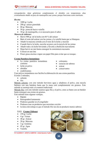 MANUAL DE REPOSTERIA, PASTELERIA, PANADERIA Y BOLLERIA.
FE Y ALEGRÍA 57 – CEFOP LA LIBERTAD – Unidad Operativa Trujillo II
36
retrogradación; dejar gelatinizar completamente el almidón con temperaturas altas
eventualmente añadir un poco de mantequilla usar yemas, porque funcionan como emoliente.
Receta:
 1000 gr. Leche
 200 gr. azúcar granulada
 80 gr. Maicena
 50 gr. yema de huevo vainilla
 30 gr. de mantequilla, si es necesario para el sabor
Manera de elaborar:
 Hervir 900 gr. de la leche con 66 % del azúcar
 Batir el resto del azúcar con las yemas y la vainilla hasta que se blanquea.
 Añadir la maicena cernida con el resto de la leche y mezclar
 Cuando hierve la leche, mezclar un poco con la mezcla de las yemas
 Añadir todo a la leche hirviendo y llevarla a ebullición nuevamente.
 Dejar hervir un rato hasta conseguir la consistencia necesaria
 Colocar en una lata
 Poner grasa encima o tapar con papel film para evitar que se reseque.
Crema Pastelera Instantánea
 La crema pastelera instantánea
contiene:
 leche en polvo
 almidón
 estabilizantes
 colorantes
 esencias de sabores
 azúcar
 conservantes
Usar polvos instantáneos nos facilita la elaboración de una crema pastelera.
Existen 2 métodos;
 caliente
 frío
Método caliente; con este método hervimos agua y añadimos el polvo, esta mezcla
batimos con una batidora hasta que la masa está completamente sin grumos. Este
método se asemeja más a la manera tradicional.
Método frío; con este método usamos agua fría y el polvo, estos se baten con un batidor
hasta conseguir una crema sin grumos.
Este método tiene algunas ventajas;
 Rápido
 Retrogradará lentamente
 Podemos guardar en el congelador
 Podemos usar en productos que necesitan cocción
 la única desventaja es que el método frío nos da un producto menos sabroso.
2.1.2. Crema Chiboust
 250 gr. Leche
 4 gr. Yemas
 40 gr. Azúcar
 20 gr. Maicena
 3 gr. Gelatina
 85 gr. Agua
 Vainilla
 