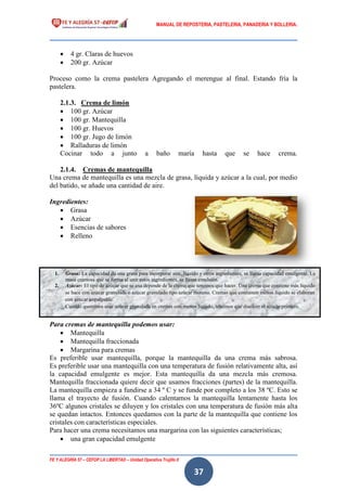 MANUAL DE REPOSTERIA, PASTELERIA, PANADERIA Y BOLLERIA.
FE Y ALEGRÍA 57 – CEFOP LA LIBERTAD – Unidad Operativa Trujillo II
37
 4 gr. Claras de huevos
 200 gr. Azúcar
Proceso como la crema pastelera Agregando el merengue al final. Estando fría la
pastelera.
2.1.3. Crema de limón
 100 gr. Azúcar
 100 gr. Mantequilla
 100 gr. Huevos
 100 gr. Jugo de limón
 Ralladuras de limón
Cocinar todo a junto a baño maría hasta que se hace crema.
2.1.4. Cremas de mantequilla
Una crema de mantequilla es una mezcla de grasa, líquida y azúcar a la cual, por medio
del batido, se añade una cantidad de aire.
Ingredientes:
 Grasa
 Azúcar
 Esencias de sabores
 Relleno
Para cremas de mantequilla podemos usar:
 Mantequilla
 Mantequilla fraccionada
 Margarina para cremas
Es preferible usar mantequilla, porque la mantequilla da una crema más sabrosa.
Es preferible usar una mantequilla con una temperatura de fusión relativamente alta, así
la capacidad emulgente es mejor. Esta mantequilla da una mezcla más cremosa.
Mantequilla fraccionada quiere decir que usamos fracciones (partes) de la mantequilla.
La mantequilla empieza a fundirse a 34 º C y se funde por completo a los 38 ºC. Esto se
llama el trayecto de fusión. Cuando calentamos la mantequilla lentamente hasta los
36ºC algunos cristales se diluyen y los cristales con una temperatura de fusión más alta
se quedan intactos. Entonces quedamos con la parte de la mantequilla que contiene los
cristales con características especiales.
Para hacer una crema necesitamos una margarina con las siguientes características;
 una gran capacidad emulgente
1. Grasa: La capacidad de una grasa para incorporar aire, líquido y otros ingredientes, se llama capacidad emulgente. La
masa cremosa que se forma al unir estos ingredientes, se llama emulsión.
2. Azúcar: El tipo de azúcar que se usa depende de la crema que tenemos que hacer. Una crema que contiene más líquido
se hace con azúcar granulada o azúcar granulado tipo azúcar moreno. Cremas que contienen menos líquido se elaboran
con azúcar impalpable.
Cuando queremos usar azúcar granulada en cremas con menos líquido, tenemos que disolver el azúcar primero.
 