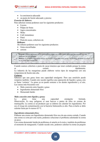 MANUAL DE REPOSTERIA, PASTELERIA, PANADERIA Y BOLLERIA.
FE Y ALEGRÍA 57 – CEFOP LA LIBERTAD – Unidad Operativa Trujillo II
38
 la consistencia adecuada
 un punto de fusión adecuado y preciso
Esencias de Sabores:
Para saborear cremas podemos usar los siguientes productos:
 Licores
 Pulpas de frutas
 Jugos concentrados
 Moka
 Café instantáneo
 Pateé
 Pasta de cacao, cobertura etc
Rellenos:
De rellenos podemos usar los siguientes productos:
 frutas enconfitadas
 cerezas
 avellanas, nueces, almendras
En caso contrario la crema puede cortarse porque puede ser que no tiene suficiente
capacidad emulgente.
Cuando usamos cobertura o pasta de cacao tenemos que tener cuidado porque la crema
se cortará rápidamente.
La industria de las margarinas puede elaborar varios tipos de margarinas con una
temperatura de fusión más alta.
Cortarse:
Sabemos que una grasa tiene una capacidad emulgente. Pero una emulsión puede
romperse también. Cuando esto sucede significa una separación de líquido y grasa, esto
se llama ¨cortarse¨. La grasa ya no puede sostener a los demás ingredientes y el aire.
Las causas más frecuentes son:
 Mala conexión entre líquido y grasa
 Ingredientes demasiado fríos
 Demasiado batido
Mala conexión entre líquido y grasa;
La grasa tiene una capacidad emulgente limitada.
Observación: Es muy peligroso el usar huevos o partes de ellos en cremas de
mantequilla. La crema es un producto que se elabora sin calentar los ingredientes. Por
eso el riesgo de contaminación con la bacteria Salmonella es alto. Para evitarla se debe
calentar hasta por lo menos 65 ºC.
Ingredientes demasiado fríos;
Elaborar una crema con ingredientes demasiado fríos nos da una crema cortada. Cuando
una crema se corta por esta razón, podemos solucionar el problema calentando la crema
un poco.
Una crema demasiado batida da problemas al untarla en la torta y también da problemas
al momento de manguearla. Cuando sucede esto, podemos calentar la crema un poquito
3. Esencias: Cuando una esencia no es suficientemente fuerte, no se debe añadir demasiado, sino tenemos que usar
productos más concentrados.
4. Rellenos: Es preferible salpicar los rellenos encima de la crema para evitar quedar con sobrantes de crema con relleno, y
así la crema sigue mangueable.
 
