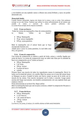 MANUAL DE REPOSTERIA, PASTELERIA, PANADERIA Y BOLLERIA.
FE Y ALEGRÍA 57 – CEFOP LA LIBERTAD – Unidad Operativa Trujillo II
39
y moviéndola con una espátula vamos a obtener una crema brillante y suave sin perder
demasiado aire.
Demasiado batido,
Cuando batimos demasiado, ingresa aire dentro de la crema y esta se cortar. Esto podemos
corregir en un solo forma. Tenemos que enfriar la crema suficientemente de tal manera que
cuando la vamos a suavizar de nuevo perderá suficiente aire.
La crema fresca siempre da los mejores resultados.
2.1.5. Creme au beurre:
Todas las cremas de mantequilla a base de crema pastelera
se llaman "crême au beurre".
 500 gr. Mantequilla
 50 gr. azúcar impalpable
 850 gr. crema pastelera
Batir la mantequilla con el azúcar hasta que se haya
incorporado bastante aire.
Añadir poco a poco la crema pastelera, la cual debe estar
fría y sin grumos.
2.1.6. Crema de composición:
Una crema de composición se elabora a partir de leche, azúcar y vainilla, ligadas por
yema de huevo. La crema de composición tiene un sabor más lleno por la cantidad de
huevo en comparación con el "crême au beurre".
 500 gr. Mantequilla
 5 dl. leche
 300 gr. Azúcar
 4 yemas de huevo
 vainilla
Primero hacer una mezcla de todos los ingredientes menos la mantequilla. Hervir la
leche con la mitad del azúcar y la vainilla. Batir las yemas con el resto del azúcar hasta
se blanquee un poco. Cuando la leche casi hierve, poner un poco de la leche con la
mezcla de las yemas. Esta mezcla incorporar con la leche y mezclar. Luego poner
encima del fuego nuevamente, moviéndola constantemente con una espátula hasta que
empiece a hervir.
Poner directamente en un bowl frío. Dejar enfriar.
Batir la mantequilla hasta que esté un poco cremosa y añadir la composición fría poco a
poco a la mantequilla.
2.1.7. Crema duchesse:
 500 gr. Mantequilla
 1,5 dl. Huevos
 1 dl. yemas de huevo
 250 gr. Azúcar
 Vainilla
Los huevos, las yemas, el azúcar y la vainilla calentar en baño maría batiéndola
 