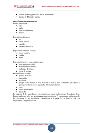 MANUAL DE REPOSTERIA, PASTELERIA, PANADERIA Y BOLLERIA.
FE Y ALEGRÍA 57 – CEFOP LA LIBERTAD – Unidad Operativa Trujillo II
41
 azúcar: moreno, granulado, micro pulverizada
 harina: de diferentes fuerzas
Ingredientes complementarios:
Para la unificación;
 agua
 leche
 suero (de la leche)
 huevos
Ingredientes de sabor;
 sal
 limón rallado
 vainilla
 pasta de almendras
Ingredientes de sabor y color;
 cocoa en polvo
 canela
 moka
Ingredientes activos (que producen gas):
 bicarbonato de sodio
 bicarbonato de amonio.
 carbonato de potasio
 polvo de hornear
Guarnición/decoración;
 pintura de huevo
 almendras
 avellanas
 nougât (dulce francés a base de clara de huevo, miel y almendra de aspecto y
gusto parecidos al turrón español o el torrone italiano)
 coco
 frutas enconfitadas
 pasas etc.
La elección de los ingredientes principales tiene mayor influencia en el producto final.
Por eso debemos saber las funciones de cada ingrediente. A continuación hablaremos de
las funciones de los ingredientes principales y después de las funciones de los
ingredientes complementarios.
 