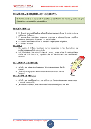 MANUAL DE REPOSTERIA, PASTELERIA, PANADERIA Y BOLLERIA.
FE Y ALEGRÍA 57 – CEFOP LA LIBERTAD – Unidad Operativa Trujillo II
42
DESARROLLANDO HABILIDADES Y DESTREZAS.
PROCEDIMIENTO:
1. El docente expondrá la clase aplicando dinámicas para lograr la comprensión y
análisis en el alumno.
2. El alumno intervendrá con preguntas y anotara la información que considere
relevante como punto de partida a la investigación.
3. El alumno realizara el desafío y resolverá las preguntas asignadas.
4. El docente evaluará.
DESAFIO:
 En grupos de trabajo investigar nuevas tendencias en las decoraciones de
productos de pastelería y repostería.
 Individualmente investigar 10 tipos de cremas y masas a base de mantequilla de
mayor uso en la pastelería y repostería con sus respectivas recetas en el formato
estándar.
REFLEXIONA Y RESPONDE:
 ¿Cuáles son las características más importantes de este tipo de
masas?
 ¿Por qué es importante dominar la elaboración de este tipo de
cremas?
PREGUNTAS DE REPASO:
 ¿Cuáles son las elaboraciones que utilizan pre elaboraciones de cremas y masas
a base de mantequilla.
 ¿Cuál es la diferencia entre una masa a base de mantequilla con otras
El alumno estará en la capacidad de clasificar y acondicionar los insumos y realiza las pre
elaboraciones para las elaboraciones básicas
 