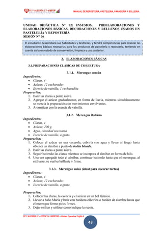 MANUAL DE REPOSTERIA, PASTELERIA, PANADERIA Y BOLLERIA.
FE Y ALEGRÍA 57 – CEFOP LA LIBERTAD – Unidad Operativa Trujillo II
43
UNIDAD DIDÁCTICA N° 02: INSUMOS, PREELABORACIONES Y
ELABORACIONES BÁSICAS, DECORACIONES Y RELLENOS USADOS EN
PASTELERÍA Y REPOSTERÍA
SESIÓN N° 06
3. ELABORACIONES BÁSICAS
3.1.PREPARACIONES CLÁSICAS DE COBERTURA
3.1.1. Merengue común
Ingredientes:
 Claras, 4
 Azúcar, 12 cucharadas
 Esencia de vainilla, 1 cucharadita
Preparación:
1. Batir las claras a punto nieve.
2. Agregar el azúcar gradualmente, en forma de lluvia, mientras simultáneamente
se mezcla la preparación con movimientos envolventes.
3. Aromatizar con la esencia de vainilla.
3.1.2. Merengue italiano
Ingredientes:
 Claras, 4
 Azúcar, 200 g.
 Agua, cantidad necesaria
 Esencia de vainilla, a gusto
Preparación:
1. Colocar el azúcar en una cacerola, cubrirla con agua y llevar al fuego hasta
obtener un almíbar a punto de bolita blanda.
2. Batir las claras a punto nieve.
3. Seguir batiendo las claras mientras se incorpora el almíbar en forma de hilo.
4. Una vez agregado todo el almíbar, continuar batiendo hasta que el merengue, al
enfriarse, se vuelva brillante y firme.
3.1.3. Merengue suizo (ideal para decorar tortas)
Ingredientes:
 Claras, 4
 Azúcar, 12 cucharadas
 Esencia de vainilla, a gusto
Preparación:
1. Colocar las claras, la esencia y el azúcar en un bol térmico.
2. Llevar a baño María y batir con batidora eléctrica o batidor de alambre hasta que
el merengue forme picos firmes.
3. Dejar enfriar y utilizar como indique la receta.
El estudiante desarrollará sus habilidades y destrezas, y tendrá competencias para realizar las
elaboraciones básicas necesarias para los productos de pastelería y repostería, teniendo en
cuenta su buen estado de conservación, limpieza y uso posterior.
 