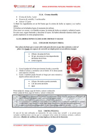 MANUAL DE REPOSTERIA, PASTELERIA, PANADERIA Y BOLLERIA.
FE Y ALEGRÍA 57 – CEFOP LA LIBERTAD – Unidad Operativa Trujillo II
44
3.1.4. Crema chantilly
 Crema de leche, 1 pote
 Esencia de vainilla, 1 cucharadita
 Azúcar 1/2 pote
1) Batir los ingredientes en un bol hasta que la crema de leche se espese y se vuelva
opaca.
2) Enfriar en la heladera hasta el momento de utilizar.
Para tener en cuenta: si el batido se pasa, la crema de leche se cortará y soltará el suero.
En este caso, seguir batiendo y descartar el suero. Se habrá obtenido manteca dulce que
puede emplearse en otras preparaciones.
3.2.ELABORACIONES CLÁSICAS DE CREMAS Y SALSAS
3.2.1. COULIS DE MANGO Y FRESA
Son salsas de frutas que se usan sobre todo para decorar ya que dan contraste y color al
plato. Los Coulis son capaces de convertir un simple postre en un delicioso manjar.
1. Licue la pulpa de la fruta previamente lavada y escurrida.
2. Añada el azúcar y aromatice con el limón. Si lo desea puede
usar especies o licores.
3. Cuele o también puede llevarlo al fuego por unos minutos y
dejarlo enfriar antes de servir.
Poner pulpa de mango, jugo de limón y azúcar a reducción
Poner pulpa de fresa, jugo de limón y azúcar a reducción.
3.2.2. CREMA INGLESA
Es una de las más utilizadas en repostería. Es una crema muy versátil y se presta para
variadas combinaciones con las que se consiguen otras salsas de texturas, aromas y sabores
diferentes. (Batidor de varillas), (la crema inglesa es la base de los bavarois)
 250 grs. de pulpa de fruta
 50 grs. de azúcar (o más dependiendo
del dulzor de la fruta.
 Limón al gusto.
 125 grs. De coulis a punto caramelo
 1 dl. de crema de leche
 agua
 Los coulis pueden aromatizarse con hierbas, especies (vainilla, canela, clavo de olor, cáscara de naranja o de
limón) o licores (Gran Marnier, cassis, cointreau, pisco, amareto, Kirsh)
 Si desea sabores exóticos recurra a pistachos, curry o semillas de culantro.
 Esta preparación es la indicada para bañar helados o para usarla de relleno. (a punto de caramelo claro de acuerdo a
la explicación), , retire entonces la olla del fuego, añada crema de leche y deje que tome punto nuevamente.
 Si gusta puede añadir una cucharada de miel de maíz lo que otorgara elasticidad a la salsa.
 