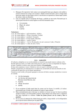 MANUAL DE REPOSTERIA, PASTELERIA, PANADERIA Y BOLLERIA.
FE Y ALEGRÍA 57 – CEFOP LA LIBERTAD – Unidad Operativa Trujillo II
45
1. Blanquee (En repostería: batir azúcar con mantequilla hasta que adquiera color pálido y
textura cremosa) las yemas con el azúcar. Añada la leche hirviente y lleve a fuego lento
hasta que espese sin que llegue a hervir, esta técnica en repostería se llama napar (cubrir
de crema o salsa un alimento)
2. Una vez napada retire el recipiente del fuego y enfríela en otro tazón. Recuerde que la
técnica para mezclar la crema inglesa es moverla formando ochos.
Variaciones:
½ Lt., de crema inglesa + café instantáneo: Arábica
½ Lt., de crema inglesa + 120 grs. de praliné: Praliné
½ Lt., de crema inglesa + caramelo: Caramelo
½ Lt., de crema inglesa + Crema batida: Muselina
½ Lt., de crema inglesa + canela: Canela
½ Lt., de crema inglesa + ¾ de tz. De pistachos sin sal o esencia (1 cdta ): Pistacho
½ Lt., de crema inglesa + 1 cdta. de curry: Curry
3.2.3. SABAYÓN
El sabayón, zabaglione en su versión italiana, es un postre que puede tomarse caliente o frio.
Resulta delicioso tanto si se baña sobre frutas frescas como si se sirve acompañado de lenguas
de gato. También se utiliza como salsa para budines. (Va gratinado)
Es una salsa espumosa y suave. Caliente se sirve en copas o cubriendo un budín.
Helado o preparado con anticipación se le añade una cucharadita de maicena disuelta en una
cucharada de agua fría con los demás ingredientes.
Cuando ya está cocido y frío puede agregarse cáscaras de limón, naranja, mandarina o esencia
de vainilla.
1. En un recipiente al baño maría bata las yemas con los licores, la vainilla y el azúcar.
(procurando que el fondo del recipiente no toque el agua caliente.
2. Bata constantemente para evitar que se caliente en exceso (ya que los huevos podrían
quedar revueltos y la crema podría cortarse) hasta obtener una crema suave y espumosa
que haya triplicado su volumen. Cubra las frutas frescas con la crema y lleve a
gratinar.
3. Si va a servir el sabayón frío, bátalo hasta que enfríe y luego métalo en la refrigeradora
por un par de horas cubierto por un papel filme.
 ½ lt. de leche
 80 grs. de azúcar
 Vainilla
 5 yemas
 1 dl. De champaña
 1 dl. De licor de frutas (vino de
Marsala, Grand Marnier, etc)
 4 yemas
 120 grs. de azúcar
 vainilla
 Se sabe que la crema inglesa está napada cuando se pasa el dedo por la superficie de una cuchara y la crema se
separa.
 No debe hervir porque se corta y es imposible reconstituirla
 El aroma se pone siempre en la leche.
 No deje reposar las yemas y el azúcar cuando las blanquee porque se queman aun cuando no estén en contacto con el
fuego.
 