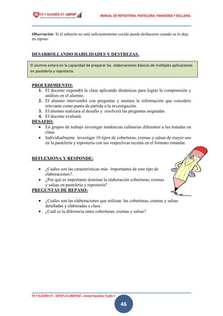 MANUAL DE REPOSTERIA, PASTELERIA, PANADERIA Y BOLLERIA.
FE Y ALEGRÍA 57 – CEFOP LA LIBERTAD – Unidad Operativa Trujillo II
46
Observación: Si el sabayón no está suficientemente cocido puede deshacerse cuando se lo deja
en reposo.
DESARROLLANDO HABILIDADES Y DESTREZAS.
PROCEDIMIENTO:
1. El docente expondrá la clase aplicando dinámicas para lograr la comprensión y
análisis en el alumno.
2. El alumno intervendrá con preguntas y anotara la información que considere
relevante como punto de partida a la investigación.
3. El alumno realizara el desafío y resolverá las preguntas asignadas.
4. El docente evaluará.
DESAFIO:
 En grupos de trabajo investigar tendencias culinarias diferentes a las tratadas en
clase.
 Individualmente investigar 10 tipos de coberturas, cremas y salsas de mayor uso
en la pastelería y repostería con sus respectivas recetas en el formato estandar.
REFLEXIONA Y RESPONDE:
 ¿Cuáles son las características más importantes de este tipo de
elaboraciones?.
 ¿Por qué es importante dominar la elaboración coberturas, cremas
y salsas en pastelería y repostería?
PREGUNTAS DE REPASO:
 ¿Cuáles son las elaboraciones que utilizan las coberturas, cremas y salsas
detalladas y elaboradas e clase.
 ¿Cuál es la diferencia entre coberturas, cremas y salsas?
El alumno estará en la capacidad de preparar las elaboraciones básicas de múltiples aplicaciones
en pastelería y repostería.
 