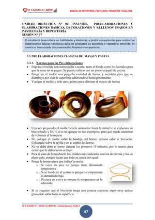 MANUAL DE REPOSTERIA, PASTELERIA, PANADERIA Y BOLLERIA.
FE Y ALEGRÍA 57 – CEFOP LA LIBERTAD – Unidad Operativa Trujillo II
47
UNIDAD DIDÁCTICA N° 02: INSUMOS, PREELABORACIONES Y
ELABORACIONES BÁSICAS, DECORACIONES Y RELLENOS USADOS EN
PASTELERÍA Y REPOSTERÍA
SESIÓN N° 07
3.3.PRE ELABORACIONES CLÁSICAS DE MASAS Y PASTAS
3.3.1. Normas para las Pre elaboraciones
 Engrase el molde con mantequilla o aceite, tanto el fondo como los laterales para
que la masa no se pegue. Se puede realizar con un pincel o papel de cocina.
 Ponga en el molde una pequeña cantidad de harina y sacúdalo para que se
distribuya por toda la superficie adhiriéndose homogéneamente.
 Vuelque el molde y dele unos golpes para eliminar el exceso de harina
 Una vez preparado el molde llénelo solamente hasta la mitad si se elaborara un
bizcochuelo y los ¾ si es un queque no tan esponjoso, para que pueda aumentar
de volumen al hornearse
 No coloque el molde sobre la bandeja del horno; restaría calor al bizcocho.
Colóquelo sobre la rejilla y en el centro del horno.
 No se debe abrir el horno durante los primeros 15 minutos, por lo menos para
evitar que la elaboración se baje.
 Para el caso de bizcochuelo los moldes más indicados son los de corona y los de
plum-cake, porque hacen que todo se cueza por igual.
 Ponga la temperatura que indica la receta.
o Si crece en pico es porque tiene demasiada
temperatura
o Si se hunde en el centro es porque la temperatura
es demasiado baja
o Si crece en curva es porque la temperatura es la
adecuada
 Si se requiere que el bizcocho tenga una corteza crujiente espolvoree azúcar
granulado sobre toda la superficie.
El estudiante desarrollará sus habilidades y destrezas, y tendrá competencias para realizar las
elaboraciones básicas necesarias para los productos de pastelería y repostería, teniendo en
cuenta su buen estado de conservación, limpieza y uso posterior.
 