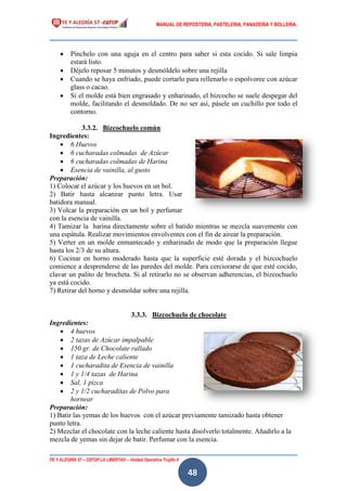 MANUAL DE REPOSTERIA, PASTELERIA, PANADERIA Y BOLLERIA.
FE Y ALEGRÍA 57 – CEFOP LA LIBERTAD – Unidad Operativa Trujillo II
48
 Pínchelo con una aguja en el centro para saber si esta cocido. Si sale limpia
estará listo.
 Déjelo reposar 5 minutos y desmóldelo sobre una rejilla
 Cuando se haya enfriado, puede cortarlo para rellenarlo o espolvoree con azúcar
glass o cacao.
 Si el molde está bien engrasado y enharinado, el bizcocho se suele despegar del
molde, facilitando el desmoldado. De no ser así, pásele un cuchillo por todo el
contorno.
3.3.2. Bizcochuelo común
Ingredientes:
 6 Huevos
 6 cucharadas colmadas de Azúcar
 6 cucharadas colmadas de Harina
 Esencia de vainilla, al gusto
Preparación:
1) Colocar el azúcar y los huevos en un bol.
2) Batir hasta alcanzar punto letra. Usar
batidora manual.
3) Volcar la preparación en un bol y perfumar
con la esencia de vainilla.
4) Tamizar la harina directamente sobre el batido mientras se mezcla suavemente con
una espátula. Realizar movimientos envolventes con el fin de airear la preparación.
5) Verter en un molde enmantecado y enharinado de modo que la preparación llegue
hasta los 2/3 de su altura.
6) Cocinar en horno moderado hasta que la superficie esté dorada y el bizcochuelo
comience a desprenderse de las paredes del molde. Para cerciorarse de que esté cocido,
clavar un palito de brocheta. Si al retirarlo no se observan adherencias, el bizcochuelo
ya está cocido.
7) Retirar del horno y desmoldar sobre una rejilla.
3.3.3. Bizcochuelo de chocolate
Ingredientes:
 4 huevos
 2 tazas de Azúcar impalpable
 150 gr. de Chocolate rallado
 1 taza de Leche caliente
 1 cucharadita de Esencia de vainilla
 1 y 1/4 tazas de Harina
 Sal, 1 pizca
 2 y 1/2 cucharaditas de Polvo para
hornear
Preparación:
1) Batir las yemas de los huevos con el azúcar previamente tamizado hasta obtener
punto letra.
2) Mezclar el chocolate con la leche caliente hasta disolverlo totalmente. Añadirlo a la
mezcla de yemas sin dejar de batir. Perfumar con la esencia.
 