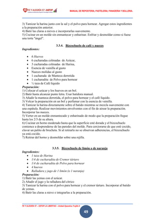 MANUAL DE REPOSTERIA, PASTELERIA, PANADERIA Y BOLLERIA.
FE Y ALEGRÍA 57 – CEFOP LA LIBERTAD – Unidad Operativa Trujillo II
49
3) Tamizar la harina junto con la sal y el polvo para hornear. Agregar estos ingredientes
a la preparación anterior.
4) Batir las claras a nieves e incorporarlas suavemente.
5) Cocinar en un molde sin enmantecar y enharinar. Enfriar y desmoldar como si fuese
una torta "ángel".
3.3.4. Bizcochuelo de café y nueces
Ingredientes:
 6 Huevos
 6 cucharadas colmadas de Azúcar,
 3 cucharadas colmadas de Harina,
 Esencia de vainilla al gusto
 Nueces molidas al gusto
 1 cucharada de Manteca derretida
 1 cucharadita de Polvo para hornear
 ½ taza de Café líquido
Preparación:
1) Colocar el azúcar y los huevos en un bol.
2) Batir hasta alcanzar punto letra. Usar batidora manual.
3) Añadir la manteca derretida, el polvo para hornear y el café líquido.
3) Volcar la preparación en un bol y perfumar con la esencia de vainilla.
4) Tamizar la harina directamente sobre el batido mientras se mezcla suavemente con
una espátula. Realizar movimientos envolventes con el fin de airear la preparación.
Incorporar las nueces.
5) Verter en un molde enmantecado y enharinado de modo que la preparación llegue
hasta los 2/3 de su altura.
6) Cocinar en horno moderado hasta que la superficie esté dorada y el bizcochuelo
comience a desprenderse de las paredes del molde. Para cerciorarse de que esté cocido,
clavar un palito de brocheta. Si al retirarlo no se observan adherencias, el bizcochuelo
ya está cocido.
7) Retirar del horno y desmoldar sobre una rejilla.
3.3.5. Bizcochuelo de limón o de naranja
Ingredientes:
 1 taza de Harina
 1/4 de cucharadita de Cremor tártaro
 1/4 de cucharadita de Polvo para hornear
 4 huevos
 Ralladura y jugo de 1 limón (o 1 naranja)
Preparación:
1) Batir las yemas con el azúcar.
2) Añadir el jugo y la ralladura del cítrico
3) Tamizar la harina con el polvo para hornear y el cremor tártaro. Incorporar al batido
de yemas.
4) Batir las claras a nieve e integrarlas a la preparación.
 