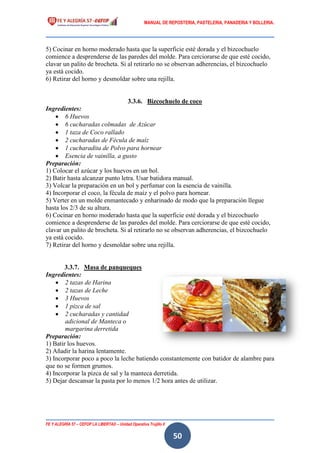 MANUAL DE REPOSTERIA, PASTELERIA, PANADERIA Y BOLLERIA.
FE Y ALEGRÍA 57 – CEFOP LA LIBERTAD – Unidad Operativa Trujillo II
50
5) Cocinar en horno moderado hasta que la superficie esté dorada y el bizcochuelo
comience a desprenderse de las paredes del molde. Para cerciorarse de que esté cocido,
clavar un palito de brocheta. Si al retirarlo no se observan adherencias, el bizcochuelo
ya está cocido.
6) Retirar del horno y desmoldar sobre una rejilla.
3.3.6. Bizcochuelo de coco
Ingredientes:
 6 Huevos
 6 cucharadas colmadas de Azúcar
 1 taza de Coco rallado
 2 cucharadas de Fécula de maíz
 1 cucharadita de Polvo para hornear
 Esencia de vainilla, a gusto
Preparación:
1) Colocar el azúcar y los huevos en un bol.
2) Batir hasta alcanzar punto letra. Usar batidora manual.
3) Volcar la preparación en un bol y perfumar con la esencia de vainilla.
4) Incorporar el coco, la fécula de maíz y el polvo para hornear.
5) Verter en un molde enmantecado y enharinado de modo que la preparación llegue
hasta los 2/3 de su altura.
6) Cocinar en horno moderado hasta que la superficie esté dorada y el bizcochuelo
comience a desprenderse de las paredes del molde. Para cerciorarse de que esté cocido,
clavar un palito de brocheta. Si al retirarlo no se observan adherencias, el bizcochuelo
ya está cocido.
7) Retirar del horno y desmoldar sobre una rejilla.
3.3.7. Masa de panqueques
Ingredientes:
 2 tazas de Harina
 2 tazas de Leche
 3 Huevos
 1 pizca de sal
 2 cucharadas y cantidad
adicional de Manteca o
margarina derretida
Preparación:
1) Batir los huevos.
2) Añadir la harina lentamente.
3) Incorporar poco a poco la leche batiendo constantemente con batidor de alambre para
que no se formen grumos.
4) Incorporar la pizca de sal y la manteca derretida.
5) Dejar descansar la pasta por lo menos 1/2 hora antes de utilizar.
 