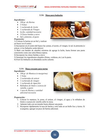 MANUAL DE REPOSTERIA, PASTELERIA, PANADERIA Y BOLLERIA.
FE Y ALEGRÍA 57 – CEFOP LA LIBERTAD – Unidad Operativa Trujillo II
51
3.3.8. Masa para buñuelos
Ingredientes:
 200 gr. de Harina
 3 Yemas
 1 cucharada de Aceite
 1 cucharada de Vinagre
 Leche, cantidad necesaria
 3 Claras batidas a nieve
 Sal y pimienta, al gusto
Preparación:
1) Colocar la harina en un bol y realizar
un hueco en el centro.
2) Incorporar en el centro del hueco las yemas, el aceite, el vinagre, la sal, la pimienta (o
azúcar, si los buñuelos serán dulces)
3) Batir con batidor de alambre mientras de agrega la leche, hasta formar una pasta
consistente como una salsa blanca espesa.
4) Incorporar las claras batidas a nieve
5) Sumergir los ingredientes elegidos (frutas, verduras, etc.) en la pasta.
6) Freír los buñuelos en abundante aceite caliente.
3.3.9. Masa crocante para tartas
Ingredientes:
 100 gr. de Manteca (o margarina)
 1 Yema
 2 cucharadas de azúcar
 1 cucharada de vinagre
 1 cucharada de Agua fría
 Ralladura de limón o esencia de
vainilla, a gusto
 1 taza de Harina y cantidad
adicional necesaria
Preparación:
1. Colocar la manteca, la yema, el azúcar, el vinagre, el agua y la ralladura de
limón o esencia de vainilla sobre la mesa.
2. Aplastar todo con un tenedor hasta obtener una pasta.
3. Incorporar rápidamente la taza de harina y unir todo en un bollo liso y tierno. Si
se pegotea, agregar un poco de harina adicional.
 
