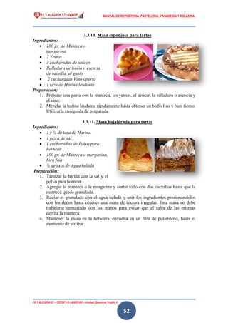 MANUAL DE REPOSTERIA, PASTELERIA, PANADERIA Y BOLLERIA.
FE Y ALEGRÍA 57 – CEFOP LA LIBERTAD – Unidad Operativa Trujillo II
52
3.3.10. Masa esponjosa para tartas
Ingredientes:
 100 gr. de Manteca o
margarina
 2 Yemas
 3 cucharadas de azúcar
 Ralladura de limón o esencia
de vainilla, al gusto
 2 cucharadas Vino oporto
 1 taza de Harina leudante
Preparación:
1. Preparar una pasta con la manteca, las yemas, el azúcar, la ralladura o esencia y
el vino.
2. Mezclar la harina leudante rápidamente hasta obtener un bollo liso y bien tierno.
Utilizarla enseguida de preparada.
3.3.11. Masa hojaldrada para tartas
Ingredientes:
 1 y ¼ de taza de Harina.
 1 pizca de sal
 1 cucharadita de Polvo para
hornear
 100 gr. de Manteca o margarina,
bien fría
 ¼ de taza de Agua helada
Preparación:
1. Tamizar la harina con la sal y el
polvo para hornear.
2. Agregar la manteca o la margarina y cortar todo con dos cuchillos hasta que la
manteca quede granulada.
3. Rociar el granulado con el agua helada y unir los ingredientes presionándolos
con los dedos hasta obtener una masa de textura irregular. Esta masa no debe
trabajarse demasiado con las manos para evitar que el calor de las mismas
derrita la manteca.
4. Mantener la masa en la heladera, envuelta en un film de polietileno, hasta el
momento de utilizar.
 