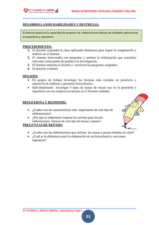 MANUAL DE REPOSTERIA, PASTELERIA, PANADERIA Y BOLLERIA.
FE Y ALEGRÍA 57 – CEFOP LA LIBERTAD – Unidad Operativa Trujillo II
53
DESARROLLANDO HABILIDADES Y DESTREZAS.
PROCEDIMIENTO:
1. El docente expondrá la clase aplicando dinámicas para lograr la comprensión y
análisis en el alumno.
2. El alumno intervendrá con preguntas y anotara la información que considere
relevante como punto de partida a la investigación.
3. El alumno realizara el desafío y resolverá las preguntas asignadas.
4. El docente evaluará.
DESAFIO:
 En grupos de trabajo investigar las técnicas más variadas en pastelería y
repostería de elaborar y presentar bizcochuelos.
 Individualmente investigar 5 tipos de masas de mayor uso en la pastelería y
repostería con sus respectivas recetas en el formato estándar.
REFLEXIONA Y RESPONDE:
 ¿Cuáles son las características más importantes de este tipo de
elaboraciones?
 ¿Por qué es importante respetar las normas para las pre
elaboraciones básicas de este tipo de masas y pastas?
PREGUNTAS DE REPASO:
 ¿Cuáles son las elaboraciones que utilizan las masas y pastas tratadas en clase?
 ¿Cuál es la diferencia entre la elaboración de un bizcochuelo y una masa
esponjosa?
El alumno estará en la capacidad de preparar las elaboraciones básicas de múltiples aplicaciones
en pastelería y repostería.
 