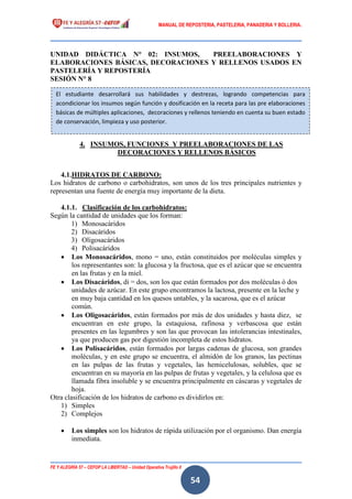 MANUAL DE REPOSTERIA, PASTELERIA, PANADERIA Y BOLLERIA.
FE Y ALEGRÍA 57 – CEFOP LA LIBERTAD – Unidad Operativa Trujillo II
54
UNIDAD DIDÁCTICA N° 02: INSUMOS, PREELABORACIONES Y
ELABORACIONES BÁSICAS, DECORACIONES Y RELLENOS USADOS EN
PASTELERÍA Y REPOSTERÍA
SESIÓN N° 8
4. INSUMOS, FUNCIONES Y PREELABORACIONES DE LAS
DECORACIONES Y RELLENOS BÁSICOS
4.1.HIDRATOS DE CARBONO:
Los hidratos de carbono o carbohidratos, son unos de los tres principales nutrientes y
representan una fuente de energía muy importante de la dieta.
4.1.1. Clasificación de los carbohidratos:
Según la cantidad de unidades que los forman:
1) Monosacáridos
2) Disacáridos
3) Oligosacáridos
4) Polisacáridos
 Los Monosacáridos, mono = uno, están constituidos por moléculas simples y
los representantes son: la glucosa y la fructosa, que es el azúcar que se encuentra
en las frutas y en la miel.
 Los Disacáridos, di = dos, son los que están formados por dos moléculas ó dos
unidades de azúcar. En este grupo encontramos la lactosa, presente en la leche y
en muy baja cantidad en los quesos untables, y la sacarosa, que es el azúcar
común.
 Los Oligosacáridos, están formados por más de dos unidades y hasta diez, se
encuentran en este grupo, la estaquiosa, rafinosa y verbascosa que están
presentes en las legumbres y son las que provocan las intolerancias intestinales,
ya que producen gas por digestión incompleta de estos hidratos.
 Los Polisacáridos, están formados por largas cadenas de glucosa, son grandes
moléculas, y en este grupo se encuentra, el almidón de los granos, las pectinas
en las pulpas de las frutas y vegetales, las hemicelulosas, solubles, que se
encuentran en su mayoría en las pulpas de frutas y vegetales, y la celulosa que es
llamada fibra insoluble y se encuentra principalmente en cáscaras y vegetales de
hoja.
Otra clasificación de los hidratos de carbono es dividirlos en:
1) Simples
2) Complejos
 Los simples son los hidratos de rápida utilización por el organismo. Dan energía
inmediata.
El estudiante desarrollará sus habilidades y destrezas, logrando competencias para
acondicionar los insumos según función y dosificación en la receta para las pre elaboraciones
básicas de múltiples aplicaciones, decoraciones y rellenos teniendo en cuenta su buen estado
de conservación, limpieza y uso posterior.
 