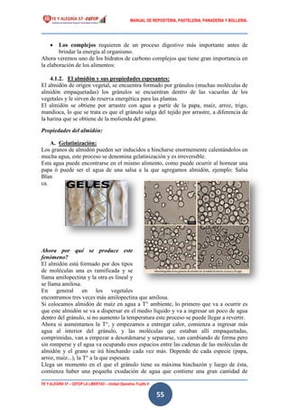 MANUAL DE REPOSTERIA, PASTELERIA, PANADERIA Y BOLLERIA.
FE Y ALEGRÍA 57 – CEFOP LA LIBERTAD – Unidad Operativa Trujillo II
55
 Los complejos requieren de un proceso digestivo más importante antes de
brindar la energía al organismo.
Ahora veremos uno de los hidratos de carbono complejos que tiene gran importancia en
la elaboración de los alimentos:
4.1.2. El almidón y sus propiedades espesantes:
El almidón de origen vegetal, se encuentra formado por gránulos (muchas moléculas de
almidón empaquetadas) los gránulos se encuentran dentro de las vacuolas de los
vegetales y le sirven de reserva energética para las plantas.
El almidón se obtiene por arrastre con agua a partir de la papa, maíz, arroz, trigo,
mandioca, lo que se trata es que el gránulo salga del tejido por arrastre, a diferencia de
la harina que se obtiene de la molienda del grano.
Propiedades del almidón:
A. Gelatinización:
Los granos de almidón pueden ser inducidos a hincharse enormemente calentándolos en
mucha agua, este proceso se denomina gelatinización y es irreversible.
Esta agua puede encontrarse en el mismo alimento, como puede ocurrir al hornear una
papa ó puede ser el agua de una salsa a la que agregamos almidón, ejemplo: Salsa
Blan
ca.
Ahora por qué se produce este
fenómeno?
El almidón está formado por dos tipos
de moléculas una es ramificada y se
llama amilopectina y la otra es lineal y
se llama amilosa.
En general en los vegetales
encontramos tres veces más amilopectina que amilosa.
Si colocamos almidón de maíz en agua a T° ambiente, lo primero que va a ocurrir es
que este almidón se va a dispersar en el medio líquido y va a ingresar un poco de agua
dentro del gránulo, si no aumento la temperatura este proceso se puede llegar a revertir.
Ahora si aumentamos la T°, y empezamos a entregar calor, comienza a ingresar más
agua al interior del gránulo, y las moléculas que estaban allí empaquetadas,
comprimidas, van a empezar a desordenarse y separarse, van cambiando de forma pero
sin romperse y el agua va ocupando esos espacios entre las cadenas de las moléculas de
almidón y el grano se irá hinchando cada vez más. Depende de cada especie (papa,
arroz, maíz...), la T° a la que espesara.
Llega un momento en el que el gránulo tiene su máxima hinchazón y luego de ésta,
comienza haber una pequeña exudación de agua que contiene una gran cantidad de
 