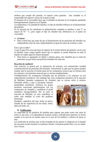MANUAL DE REPOSTERIA, PASTELERIA, PANADERIA Y BOLLERIA.
FE Y ALEGRÍA 57 – CEFOP LA LIBERTAD – Unidad Operativa Trujillo II
56
amilosa que escapó del granulo, al espacio extra granular, éste exudado es el
responsable del aspecto viscoso de la pasta cocida.
El aumento de la viscosidad, hace que el almidón no decante en el recipiente quedando
homogéneamente disperso en el líquido.
La temperatura y la cantidad de líquido y el tipo de almidón influyen en el hinchamiento
del gránulo.
En la mayoría de los almidones la gelatinización completa se produce a una T° no
mayor de 95 ° C, pero según el tipo de almidón hay diferencias en el punto de
viscosidad.
 Grumos:
 Para evitarlo hay que tratar de que el hinchamiento de las partículas del almidón sea
independiente unas de otras, dispersándolas en agua fría antes de someter a calor.
Esto a qué se debe?
A que el agua fría evita que haya un ingreso de la misma dentro del granulo, con lo cual
el almidón cuyas cargas iguales hacen que se repelan, se puede dispersar en todo el
líquido sin captar agua de manera desigual.
 Otra forma es agregando un lípido o materia grasa, este impedirá que se unan las
partículas ya que forma una película alrededor de cada una.
Reacción de maillard:
Esta reacción se genera por la interacción de azúcares con aminoácidos (unidad
constitucional de las proteínas) del alimento. Actualmente se sabe que las grasas pueden
resaltar más la reacción al formar parte de los compuestos cíclicos que se forman entre
los azúcares y las proteínas antes de que se cierren completamente.
Verdaderamente los compuestos formados por las proteínas y los azúcares no son
especialmente aromáticos. Sin embargo hay unos compuestos primarios de la reacción
de Maillard, llamados compuestos de Amadori, que se cierran sobre si mismos
formando anillos y que si presentan intensas
propiedades aromáticas. Entonces las grasas
presentes reaccionan químicamente con los
compuestos de Amadori y modifican el perfil
aromático enriqueciéndolo. Por lo tanto la
reacción de Maillard, no solo contribuye al
sabor sino también al color del producto
terminado.
Ejemplos: superficie del pan, leche en polvo,
tostado de las superficies de las tartas, tortas,
dulce de leche, etc.
B. Gelificación:
La capacidad de los gránulos de almidón para espesar una pasta como una salsa de
carne es una cosa, y la capacidad de la pasta cocida y enfriada para mantener su forma
cuando se la saca de un molde como en el caso de los budines y rellenos de tartas es
otra.
Las moléculas de amilosa que se han escapado de los granos se dispersan en el líquido
de una pasta cocida mientras se mantiene caliente. Esta pasta puede fluir y no ser rígida,
sino viscosa.
 
