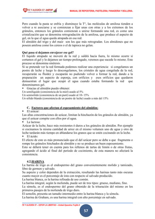MANUAL DE REPOSTERIA, PASTELERIA, PANADERIA Y BOLLERIA.
FE Y ALEGRÍA 57 – CEFOP LA LIBERTAD – Unidad Operativa Trujillo II
57
Pero cuando la pasta se enfría y disminuye la T°, las moléculas de amilosa tienden a
volver a re asociarse y se comienzan a fijar unas con otras y a los extremos de los
gránulos, entonces los gránulos comienzan a unirse formando una red, es como una
cristalización que se denomina retrogradación de la amilosa, que produce el aspecto de
gel, en la que el agua queda atrapada en esa red.
El almidón del trigo y del maíz son los que más retrogradan. Los almidones que no
poseen amilosa como los cereos o el de tapioca no gelan.
Qué pasa si dejamos envejecer ese gel?
El líquido atrapado se moverá de la red y saldrá hacia fuera, lo mismo ocurre si
cortamos el gel y lo dejamos un tiempo prolongado, veremos que sucede lo mismo. Este
proceso se denomina sinéresis.
Si se pretende ver la red formada podemos realizar una experiencia: si congelamos un
postre de leche y luego lo descongelamos, los cristales de agua congelada de la red,
recuperarán su fluidez y escaparán no pudiendo volver a formar la red, dando a la
preparación un aspecto de esponja, con orificios y esos orificios que quedaron
demuestran el lugar que ocupó el agua cuando estaba formando la red que
denominamos gel.
 Gracias al almidón puedo obtener:
Un semilíquido (consistencia de la miel) usado al 5%
Un semisólido (consistencia de un puré) usado al 10- 15%
Un sólido blando (consistencia de un postre de leche) usado a más del 15%
C. Factores que afectan el espesamiento del almidón:
 El azúcar:
Las altas concentraciones de azúcar, limitan la hinchazón de los gránulos de almidón, ya
que el azúcar compite con ellos por el agua.
 La lactosa:
Azúcar de la leche, hace más resistentes ó duros a los gránulos de almidón. Por ejemplo
si cocinamos la misma cantidad de arroz en el mismo volumen uno de agua y otro de
leche tardarán más tiempo en ablandarse los granos que se estén cocinando en la leche.
 El ácido:
El efecto de este es más pronunciado que el del azúcar pero se debe a que fragmenta o
rompe los gránulos hinchados de almidón y no se produce un buen espesamiento.
Esto se deberá tener en cuenta para los rellenos de tartas de limón o de otras frutas,
agregando el ácido al final del período de cocimiento, de esta manera no afectará la
consistencia.
4.2.HARINA
La harina de trigo es el endospermo del grano convenientemente molido y tamizado,
libre de germen y salvado.
Su aspecto y color dependen de la extracción, resultando las harinas tanto más oscuras
cuanto mayor es el porcentaje de ésta con respecto al salvado producido.
La harina blanca, es la harina refinada de uso común.
La harina integral, según la molienda, puede ser de tres tipos: grueso, mediano, fino.
La sémola, es el endospermo del grano obtenido de la trituración del mismo en los
primeros pasajes de la molienda de trigo duro.
El semolín, presenta un tamaño intermedio entre la harina blanca y la sémola.
La harina de Graham, es una harina integral con alto porcentaje en salvado.
 