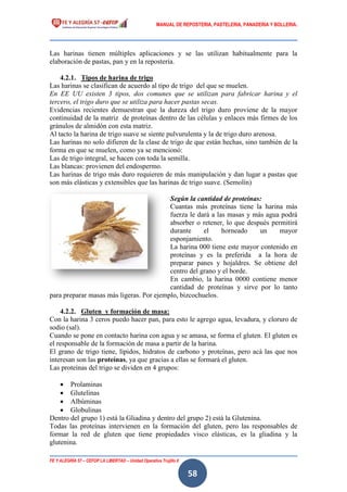 MANUAL DE REPOSTERIA, PASTELERIA, PANADERIA Y BOLLERIA.
FE Y ALEGRÍA 57 – CEFOP LA LIBERTAD – Unidad Operativa Trujillo II
58
Las harinas tienen múltiples aplicaciones y se las utilizan habitualmente para la
elaboración de pastas, pan y en la repostería.
4.2.1. Tipos de harina de trigo
Las harinas se clasifican de acuerdo al tipo de trigo del que se muelen.
En EE UU existen 3 tipos, dos comunes que se utilizan para fabricar harina y el
tercero, el trigo duro que se utiliza para hacer pastas secas.
Evidencias recientes demuestran que la dureza del trigo duro proviene de la mayor
continuidad de la matriz de proteínas dentro de las células y enlaces más firmes de los
gránulos de almidón con esta matriz.
Al tacto la harina de trigo suave se siente pulvurulenta y la de trigo duro arenosa.
Las harinas no solo difieren de la clase de trigo de que están hechas, sino también de la
forma en que se muelen, como ya se mencionó:
Las de trigo integral, se hacen con toda la semilla.
Las blancas: provienen del endospermo.
Las harinas de trigo más duro requieren de más manipulación y dan lugar a pastas que
son más elásticas y extensibles que las harinas de trigo suave. (Semolín)
Según la cantidad de proteínas:
Cuantas más proteínas tiene la harina más
fuerza le dará a las masas y más agua podrá
absorber o retener, lo que después permitirá
durante el horneado un mayor
esponjamiento.
La harina 000 tiene este mayor contenido en
proteínas y es la preferida a la hora de
preparar panes y hojaldres. Se obtiene del
centro del grano y el borde.
En cambio, la harina 0000 contiene menor
cantidad de proteínas y sirve por lo tanto
para preparar masas más ligeras. Por ejemplo, bizcochuelos.
4.2.2. Gluten y formación de masa:
Con la harina 3 ceros puedo hacer pan, para esto le agrego agua, levadura, y cloruro de
sodio (sal).
Cuando se pone en contacto harina con agua y se amasa, se forma el gluten. El gluten es
el responsable de la formación de masa a partir de la harina.
El grano de trigo tiene, lípidos, hidratos de carbono y proteínas, pero acá las que nos
interesan son las proteínas, ya que gracias a ellas se formará el gluten.
Las proteínas del trigo se dividen en 4 grupos:
 Prolaminas
 Glutelinas
 Albúminas
 Globulinas
Dentro del grupo 1) está la Gliadina y dentro del grupo 2) está la Glutenina.
Todas las proteínas intervienen en la formación del gluten, pero las responsables de
formar la red de gluten que tiene propiedades visco elásticas, es la gliadina y la
glutenina.
 