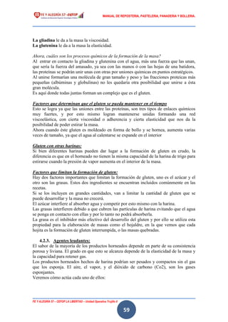 MANUAL DE REPOSTERIA, PASTELERIA, PANADERIA Y BOLLERIA.
FE Y ALEGRÍA 57 – CEFOP LA LIBERTAD – Unidad Operativa Trujillo II
59
La gliadina le da a la masa la viscosidad.
La glutenina le da a la masa la elasticidad.
Ahora, cuáles son los procesos químicos de la formación de la masa?
Al entrar en contacto la gliadina y glutenina con el agua, más una fuerza que las unan,
que sería la fuerza del amasado, ya sea con las manos ó con las hojas de una batidora,
las proteínas se podrán unir unas con otras por uniones químicas en puntos estratégicos.
Al unirse formarían una molécula de gran tamaño y peso y las fracciones proteicas más
pequeñas (albúminas y globulinas) no les quedaría otra posibilidad que unirse a ésta
gran molécula.
Es aquí donde todas juntas forman un complejo que es el gluten.
Factores que determinan que el gluten se pueda mantener en el tiempo
Esto se logra ya que las uniones entre las proteínas, son tres tipos de enlaces químicos
muy fuertes, y por esto mismo logran mantenerse unidas formando una red
viscoelástica, con cierta viscosidad o adherencia y cierta elasticidad que nos da la
posibilidad de poder estirar la masa.
Ahora cuando éste gluten es moldeado en forma de bollo y se hornea, aumenta varias
veces de tamaño, ya que el agua al calentarse se expande en el interior
Gluten con otras harinas:
Si bien diferentes harinas pueden dar lugar a la formación de gluten en crudo, la
diferencia es que en el horneado no tienen la misma capacidad de la harina de trigo para
estirarse cuando la presión de vapor aumenta en el interior de la masa.
Factores que limitan la formación de gluten:
Hay dos factores importantes que limitan la formación de gluten, uno es el azúcar y el
otro son las grasas. Estos dos ingredientes se encuentran incluidos comúnmente en las
recetas.
Si se los incluyen en grandes cantidades, van a limitar la cantidad de gluten que se
puede desarrollar y la masa no crecerá.
El azúcar interfiere al absorber agua y competir por esto mismo con la harina.
Las grasas interfieren debido a que cubren las partículas de harina evitando que el agua
se ponga en contacto con ellas y por lo tanto no podrá absorberla.
La grasa es el inhibidor más efectivo del desarrollo del gluten y por ello se utiliza esta
propiedad para la elaboración de masas como el hojaldre, en la que vemos que cada
hojita es la formación de gluten interrumpida, o las masas quebradas.
4.2.3. Agentes leudantes:
El sabor de la mayoría de los productos horneados depende en parte de su consistencia
porosa y liviana. El grado en que esto se alcanza depende de la elasticidad de la masa y
la capacidad para retener gas.
Los productos horneados hechos de harina podrían ser pesados y compactos sin el gas
que los esponja. El aire, el vapor, y el dióxido de carbono (Co2), son los gases
esponjantes.
Veremos cómo actúa cada uno de ellos:
 