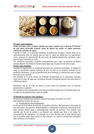 MANUAL DE REPOSTERIA, PASTELERIA, PANADERIA Y BOLLERIA.
FE Y ALEGRÍA 57 – CEFOP LA LIBERTAD – Unidad Operativa Trujillo II
60
El vapor como leudante:
Como ya hemos visto, el vapor esponja una masa cuando esta se hornea. El interior
de una masa horneada contiene capas de gluten las cuales en algún momento
estuvieron rodeadas de vapor.
Cuando el vapor es el principal leudante, la proporción de agua y harina debe ser lo
suficientemente alta, de manera que no toda el agua sea fijada por los ingredientes
secos, entonces la vaporización de una parte de líquido proporciona suficiente vapor
para ser que el producto se infle.
Los productos horneados leudados principalmente por vapor se hornean en horno
caliente durante los primeros minutos para lograr que el agua se convierta en gas.
El aire como leudante:
Cuando los ingredientes se combinan para hacer los productos horneados, al trabajar la
masa se incorporan algunas burbujas de aire. El aire es un leudante esencial en los
productos horneados, ya que la presencia de estas burbujas es esencial para que el vapor
funcione como leudante.
Por ejemplo en la pasta choux, las burbujas incorporadas en el importante amasado
junto con el vapor de agua que se produce durante el horneado genera esta masa hueca e
inflada por dentro.
Incorporar aire en la clara de huevo es otra forma de introducir aire en distintas
preparaciones (espuma)
Por ejemplo el aire incorporado en los huevos batidos proporciona el leudante junto con
el vapor en las preparaciones como el soufflé.
El dióxido de carbono como leudante:
El tercer gas leudante para producir un buen esponjado al hornear es el Co2.
Hay diferentes fuentes de este gas:
1) Producida por microorganismos.
Es el caso de la levadura de cerveza, su nombre científico: Saccharomice Cereviceae, la
cual fermenta a los azúcares, hidrolizándolos o rompiendo la molécula, obteniéndose de
éstos alcohol etílico, agua y principalmente dióxido de carbono. Este dióxido será
retenido por la red de gluten y se formará una espuma que dará a las masas las
características de esponjosas. Un ejemplo es el caso del pan, que se deja reposar para
que la levadura actúe, nuevamente se deja reposar y se vuelve a amasar para entregarle
más nutrientes a la levadura.
 