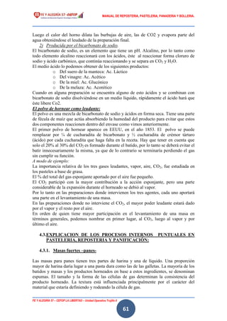 MANUAL DE REPOSTERIA, PASTELERIA, PANADERIA Y BOLLERIA.
FE Y ALEGRÍA 57 – CEFOP LA LIBERTAD – Unidad Operativa Trujillo II
61
Luego el calor del horno dilata las burbujas de aire, las de CO2 y evapora parte del
agua obteniéndose el leudado de la preparación final.
2) Producida por el bicarbonato de sodio.
El bicarbonato de sodio, es un elemento que tiene un pH. Alcalino, por lo tanto como
todo elemento alcalino reaccionará con los ácidos, éste al reaccionar forma cloruro de
sodio y ácido carbónico, que continúa reaccionando y se separa en CO2 y H2O.
El medio ácido lo podemos obtener de los siguientes productos:
o Del suero de la manteca: Ac. Láctico
o Del vinagre: Ac. Acético
o De la miel: Ac. Glucónico
o De la melaza: Ac. Aconítico
Cuando en alguna preparación se encuentra alguno de esto ácidos y se combinan con
bicarbonato de sodio disolviéndose en un medio líquido, rápidamente el ácido hará que
éste libere Co2.
El polvo de hornear como leudante:
El polvo es una mezcla de bicarbonato de sodio y ácidos en forma seca. Tiene una parte
de fécula de maíz que actúa absorbiendo la humedad del producto para evitar que estos
dos componentes reaccionen dentro del envase como vimos anteriormente.
El primer polvo de hornear aparece en EEUU, en el año 1853. El polvo se puede
remplazar por ¼ de cucharadita de bicarbonato y ½ cucharadita de crémor tártaro
(ácido) por cada cucharadita que haga falta en la receta. Hay que tener en cuenta que
solo el 20% al 30% del CO2 es formado durante el batido, por lo tanto se deberá evitar el
batir innecesariamente la misma, ya que de lo contrario se terminaría perdiendo el gas
sin cumplir su función.
A modo de ejemplo:
La importancia relativa de los tres gases leudantes, vapor, aire, CO2, fue estudiada en
los pasteles a base de grasa.
El % del total del gas esponjante aportado por el aire fue pequeño.
El CO2 participó con la mayor contribución a la acción esponjante, pero una parte
considerable de la expansión durante el horneado se debió al vapor.
Por lo tanto en las preparaciones donde intervienen los tres agentes, cada uno aportará
una parte en el levantamiento de una masa.
En las preparaciones donde no interviene el CO2, el mayor poder leudante estará dado
por el vapor y el resto por el aire.
En orden de quien tiene mayor participación en el levantamiento de una masa en
términos generales, podemos nombrar en primer lugar, al CO2, luego al vapor y por
último el aire.
4.3.EXPLICACION DE LOS PROCESOS INTERNOS PUNTUALES EN
PASTELERIA, REPOSTERIA Y PANIFICACIÓN:
4.3.1. Masas fuertes –panes-
Las masas para panes tienen tres partes de harina y una de líquido. Una proporción
mayor de harina daría lugar a una pasta dura como las de las galletas. La mayoría de los
batidos y masas y los productos horneados en base a estos ingredientes, se denominan
espumas. El tamaño y la forma de las células de gas determinan la consistencia del
producto horneado. La textura está influenciada principalmente por el carácter del
material que estaría definiendo y rodeando la célula de gas.
 
