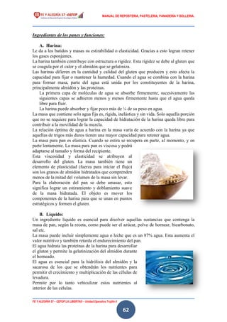 MANUAL DE REPOSTERIA, PASTELERIA, PANADERIA Y BOLLERIA.
FE Y ALEGRÍA 57 – CEFOP LA LIBERTAD – Unidad Operativa Trujillo II
62
Ingredientes de los panes y funciones:
A. Harina:
Le da a los batidos y masas su estirabilidad o elasticidad. Gracias a esto logran retener
los gases esponjantes.
La harina también contribuye con estructura o rigidez. Esta rigidez se debe al gluten que
se coagula por el calor y el almidón que se gelatiniza.
Las harinas difieren en la cantidad y calidad del gluten que producen y esto afecta la
capacidad para fijar o mantener la humedad. Cuando el agua se combina con la harina
para formar masa, parte del agua está unida por los constituyentes de la harina,
principalmente almidón y las proteínas.
La primera capa de moléculas de agua se absorbe firmemente, sucesivamente las
siguientes capas se adhieren menos y menos firmemente hasta que el agua queda
libre para fluir.
La harina puede absorber y fijar poco más de ¼ de su peso en agua.
La masa que contiene solo agua fija es, rígida, inelástica y sin vida. Solo aquella porción
que no se requiere para lograr la capacidad de hidratación de la harina queda libre para
contribuir a la movilidad de la mezcla.
La relación óptima de agua a harina en la masa varía de acuerdo con la harina ya que
aquellas de trigos más duros tienen una mayor capacidad para retener agua.
La masa para pan es elástica. Cuando se estira se recupera en parte, al momento, y en
parte lentamente. La masa para pan es viscosa y podrá
adaptarse al tamaño y forma del recipiente.
Esta viscosidad y elasticidad se atribuyen al
desarrollo del gluten. La masa también tiene un
elemento de plasticidad (fuerza para iniciar el flujo)
son los granos de almidón hidratados que comprenden
menos de la mitad del volumen de la masa sin levar.
Para la elaboración del pan se debe amasar, esto
significa lograr un estiramiento y doblamiento suave
de la masa hidratada. El objeto es mover los
componentes de la harina para que se unan en puntos
estratégicos y formen el gluten.
B. Líquido:
Un ingrediente líquido es esencial para disolver aquellas sustancias que contenga la
masa de pan, según la receta, como puede ser el azúcar, polvo de hornear, bicarbonato,
sal etc.
La masa puede incluir simplemente agua o leche que es un 87% agua. Esta aumenta el
valor nutritivo y también retarda el endurecimiento del pan.
El agua hidrata las proteínas de la harina para desarrollar
el gluten y permite la gelatinización del almidón durante
el horneado.
El agua es esencial para la hidrólisis del almidón y la
sacarosa de los que se obtendrán los nutrientes para
permitir el crecimiento y multiplicación de las células de
levadura.
Permite por lo tanto vehiculizar estos nutrientes al
interior de las células.
 