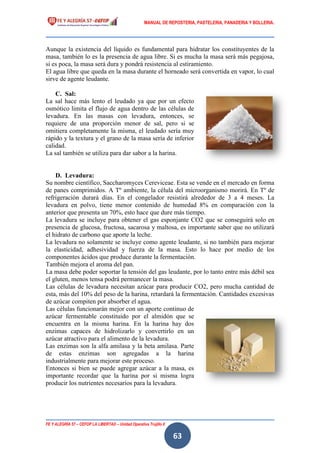 MANUAL DE REPOSTERIA, PASTELERIA, PANADERIA Y BOLLERIA.
FE Y ALEGRÍA 57 – CEFOP LA LIBERTAD – Unidad Operativa Trujillo II
63
Aunque la existencia del líquido es fundamental para hidratar los constituyentes de la
masa, también lo es la presencia de agua libre. Si es mucha la masa será más pegajosa,
si es poca, la masa será dura y pondrá resistencia al estiramiento.
El agua libre que queda en la masa durante el horneado será convertida en vapor, lo cual
sirve de agente leudante.
C. Sal:
La sal hace más lento el leudado ya que por un efecto
osmótico limita el flujo de agua dentro de las células de
levadura. En las masas con levadura, entonces, se
requiere de una proporción menor de sal, pero si se
omitiera completamente la misma, el leudado sería muy
rápido y la textura y el grano de la masa sería de inferior
calidad.
La sal también se utiliza para dar sabor a la harina.
D. Levadura:
Su nombre científico, Saccharomyces Cereviceae. Esta se vende en el mercado en forma
de panes comprimidos. A Tº ambiente, la célula del microorganismo morirá. En Tº de
refrigeración durará días. En el congelador resistirá alrededor de 3 a 4 meses. La
levadura en polvo, tiene menor contenido de humedad 8% en comparación con la
anterior que presenta un 70%, esto hace que dure más tiempo.
La levadura se incluye para obtener el gas esponjante CO2 que se conseguirá solo en
presencia de glucosa, fructosa, sacarosa y maltosa, es importante saber que no utilizará
el hidrato de carbono que aporte la leche.
La levadura no solamente se incluye como agente leudante, si no también para mejorar
la elasticidad, adhesividad y fuerza de la masa. Esto lo hace por medio de los
componentes ácidos que produce durante la fermentación.
También mejora el aroma del pan.
La masa debe poder soportar la tensión del gas leudante, por lo tanto entre más débil sea
el gluten, menos tensa podrá permanecer la masa.
Las células de levadura necesitan azúcar para producir CO2, pero mucha cantidad de
esta, más del 10% del peso de la harina, retardará la fermentación. Cantidades excesivas
de azúcar compiten por absorber el agua.
Las células funcionarán mejor con un aporte continuo de
azúcar fermentable constituido por el almidón que se
encuentra en la misma harina. En la harina hay dos
enzimas capaces de hidrolizarlo y convertirlo en un
azúcar atractivo para el alimento de la levadura.
Las enzimas son la alfa amilasa y la beta amilasa. Parte
de estas enzimas son agregadas a la harina
industrialmente para mejorar este proceso.
Entonces si bien se puede agregar azúcar a la masa, es
importante recordar que la harina por si misma logra
producir los nutrientes necesarios para la levadura.
 