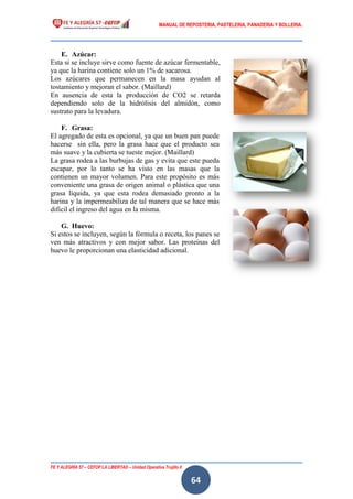 MANUAL DE REPOSTERIA, PASTELERIA, PANADERIA Y BOLLERIA.
FE Y ALEGRÍA 57 – CEFOP LA LIBERTAD – Unidad Operativa Trujillo II
64
E. Azúcar:
Esta si se incluye sirve como fuente de azúcar fermentable,
ya que la harina contiene solo un 1% de sacarosa.
Los azúcares que permanecen en la masa ayudan al
tostamiento y mejoran el sabor. (Maillard)
En ausencia de esta la producción de CO2 se retarda
dependiendo solo de la hidrólisis del almidón, como
sustrato para la levadura.
F. Grasa:
El agregado de esta es opcional, ya que un buen pan puede
hacerse sin ella, pero la grasa hace que el producto sea
más suave y la cubierta se tueste mejor. (Maillard)
La grasa rodea a las burbujas de gas y evita que este pueda
escapar, por lo tanto se ha visto en las masas que la
contienen un mayor volumen. Para este propósito es más
conveniente una grasa de origen animal o plástica que una
grasa líquida, ya que esta rodea demasiado pronto a la
harina y la impermeabiliza de tal manera que se hace más
difícil el ingreso del agua en la misma.
G. Huevo:
Si estos se incluyen, según la fórmula o receta, los panes se
ven más atractivos y con mejor sabor. Las proteínas del
huevo le proporcionan una elasticidad adicional.
 
