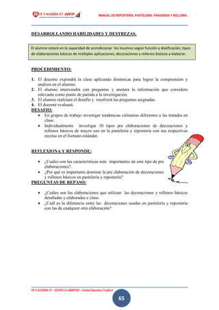 MANUAL DE REPOSTERIA, PASTELERIA, PANADERIA Y BOLLERIA.
FE Y ALEGRÍA 57 – CEFOP LA LIBERTAD – Unidad Operativa Trujillo II
65
DESARROLLANDO HABILIDADES Y DESTREZAS.
PROCEDIMIENTO:
1. El docente expondrá la clase aplicando dinámicas para lograr la comprensión y
análisis en el alumno.
2. El alumno intervendrá con preguntas y anotara la información que considere
relevante como punto de partida a la investigación.
3. El alumno realizara el desafío y resolverá las preguntas asignadas.
4. El docente evaluará.
DESAFIO:
 En grupos de trabajo investigar tendencias culinarias diferentes a las tratadas en
clase.
 Individualmente investigar 10 tipos pre elaboraciones de decoraciones y
rellenos básicos de mayor uso en la pastelería y repostería con sus respectivas
recetas en el formato estándar.
REFLEXIONA Y RESPONDE:
 ¿Cuáles son las características más importantes de este tipo de pre
elaboraciones?.
 ¿Por qué es importante dominar la pre elaboración de decoraciones
y rellenos básicos en pastelería y repostería?
PREGUNTAS DE REPASO:
 ¿Cuáles son las elaboraciones que utilizan las decoraciones y rellenos básicos
detalladas y elaboradas e clase.
 ¿Cuál es la diferencia entre las decoraciones usadas en pastelería y repostería
con las de cualquier otra elaboración?
El alumno estará en la capacidad de acondicionar los insumos según función y dosificación, tipos
de elaboraciones básicas de múltiples aplicaciones, decoraciones y rellenos básicos a elaborar.
 