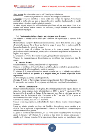 MANUAL DE REPOSTERIA, PASTELERIA, PANADERIA Y BOLLERIA.
FE Y ALEGRÍA 57 – CEFOP LA LIBERTAD – Unidad Operativa Trujillo II
67
Sal y azúcar: La sal no debe exceder el 2% del peso de la harina.
El azúcar se podrá incluir hasta un 10% del peso de la harina.
Levadura: Con poca cantidad, la masa tarda más tiempo en esponjar. Con mucha
cantidad se infla antes de que se desarrollen otros cambios fundamentales y puede
quedar sabor a levadura en el producto terminado.
Se usara mayor proporción, si los tiempos para hacer el pan son cortos. Pero si se
dispone del mismo menor cantidad de levadura y mayor tiempo de fermentación
producirá un mejor pan.
5.1. Combinación de ingredientes para tortas a base de grasa:
Sin importar el método que se utilice para combinar los ingredientes, el objetivo de la
mezcla es:
Distribuir la sal y el polvo de hornear uniformemente a través de la harina. Esto se logra
al tamizarlos juntos. Si se desea que la torta tenga el grano fino es indispensable la
buena distribución del polvo de hornear.
Dispersar la grasa, al combinar los huevos y la grasa acremada. Los huevos
proporcionan emulsionantes que junto con los de la manteca ayudan en la dispersión de
la grasa en el líquido.
La aereación se obtiene de todas las mezclas, principalmente en el acremado.
Veremos las características de dos métodos que se utilizan para obtener este tipo de
masas.
 Método Muffin:
Un camino rápido y simple para combinar los ingredientes.
Para esto se combinan primero los huevos y la leche, luego se añade la grasa derretida y
se incorpora todo a los ingredientes secos ya cernidos.
El volumen de la preparación tiende a ser más pequeño que por el método convencional.
Las celdas tienden a ser grandes y el migajón duro por la mala dispersión de los
ingredientes.
Es probable que la corteza resulte azucarada.
Este tipo de tortas se hacen viejas rapidamente por la mala dispersión de la grasa.
Es una técnica que requiere de poco tiempo y trabajo para combinar los ingredientes.
 Método Convencional:
Primero se mezcla el azúcar con la grasa. El acremado produce una espuma de aire en
grasa. Las grasas acreman mejor a temperaturas de 24ºC, ya que a Tº superiores (30ºC),
la proporción de cristales y fluidos de la grasa será muy baja y esto hace que no se
retengan bien las burbujas de aire. En cambio si la Tº es baja (20ºC) la grasa se
encuentra muy dura para recoger el aire y acremar.
Entre más se acreme, más aire se le incorpora.
Cuando se ve muy esponjoso, se le añaden los huevos de uno en uno y se mezcla para
integrar.
Luego se añaden mitades porciones de líquido e ingredientes secos cernidos y se
mezcla. Esto se repite con la segunda mitad. La mezcla se deberá hacer con rapidez para
evitar la formación de grumos.
El grado de cuanto se mezcla la masa, así de cómo cuanto se debe acremar modifica el
grano, la textura y el volumen. Si la crema se bate poco, las celdas serán pocas y
grandes y el volumen pequeño. Si la masa se mezcla de menos, los ingredientes están
 