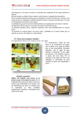 MANUAL DE REPOSTERIA, PASTELERIA, PANADERIA Y BOLLERIA.
FE Y ALEGRÍA 57 – CEFOP LA LIBERTAD – Unidad Operativa Trujillo II
68
mal dispersos y la masa no resiste a la presión por expansión de los gases durante el
horneo.
De esta manera se obtiene bajo volumen, celas gruesas y migajón desmonoradizo.
Por el contrario aquellas mezclas que se manejan en exceso se hacen muy viscosas y las
celdas de gas no expanden lo debido durante el horneo. El grano será fino pero se verán
las formaciones de túneles en las masas.
La pérdida de gas por el excesivo batido produce una preparación con menor volumen.
La apariencia de la corteza es una clave de cuanto se mezcló la masa:
-Si presenta grandes poros, superficie glaseada color café probablemente se mezcló
poco.
-Si presenta la corteza opaca, con poco color y abultada en el centro indica que se
mezcló en exceso. Por dentro se verán túneles.
5.2. Masas interrumpidas -hojaldre-
Los ingredientes básicos son: harina, grasa, sal y agua.
La característica visible de esta
masa es la consistencia de hojas,
que se deben a las capas de gluten
que se han desarrollado formando
ampollas por el vapor de agua
durante el horneado. Si las capas
son gruesas y las ampollas escasas,
la pasta será muy dura. Por el
contrario si las capas son finas y las
ampollas se encuentran en gran
cantidad la pasta será hojaldrada y
suave.
Hojaldre esponjado:
Difiere del hojaldre para tartas en la
forma en que se incorpora la grasa. En el
empleado para masas de tartas, la grasa se
coloca muy subdividida en la harina a fin
de distribuirla muy bien. En cambio para
el esponjado se hace mediante
plegamientos repetidos y estirándola entre
cada uno de estos.
 