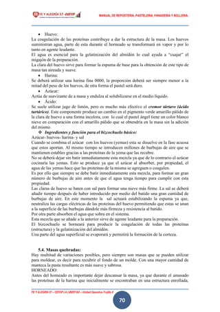 MANUAL DE REPOSTERIA, PASTELERIA, PANADERIA Y BOLLERIA.
FE Y ALEGRÍA 57 – CEFOP LA LIBERTAD – Unidad Operativa Trujillo II
70
 Huevo:
La coagulación de las proteínas contribuye a dar la estructura de la masa. Los huevos
suministran agua, parte de esta durante el horneado se transformará en vapor y por lo
tanto en agente leudante.
El agua es esencial para la gelatinización del almidón lo cual ayuda a “cuajar” el
migajón de la preparación.
La clara del huevo sirve para formar la espuma de base para la obtención de este tipo de
masa tan aireada y suave.
 Harina:
Se deberá utilizar una harina fina 0000, la proporción deberá ser siempre menor a la
mitad del peso de los huevos, de otra forma el pastel será duro.
 Azúcar:
Actúa de suavizante de a masa y endulza al solubilizarse en el medio líquido.
 Ácido:
Se suele utilizar jugo de limón, pero es mucho más efectivo el cremor tártaro (ácido
tartárico). Este componente produce un cambio en el pigmento verde amarillo pálido de
la clara de huevo a una forma incolora, con lo cual el pastel ángel tiene un color blanco
nieve en comparación con el amarillo pálido que se obtendría en la masa sin la adición
del mismo.
 Ingredientes y función para el bizcochuelo básico:
Azúcar- huevos- harina- y sal
Cuando se combina el azúcar con los huevos (yemas) esta se disuelve en la fase acuosa
que estos aportan. Al mismo tiempo se introducen millones de burbujas de aire que se
mantienen estables gracias a las proteínas de la yema que las recubre.
No se deberá dejar sin batir inmediatamente esta mezcla ya que de lo contrario el azúcar
cocinaría las yemas. Esto se produce ya que el azúcar al absorber, por propiedad, el
agua de las yemas hace que las proteínas de la misma se agreguen o coagulen.
Es por ello que siempre se debe batir inmediatamente esta mezcla, para formar un gran
número de burbujas de aire antes de que el agua tenga tiempo para cumplir con esta
propiedad.
Las claras de huevo se baten con sal para formar una nieve más firme. La sal se deberá
añadir tiempo después de haber introducido por medio del batido una gran cantidad de
burbujas de aire. En este momento la sal actuará estabilizando la espuma ya que,
neutraliza las cargas eléctricas de las proteínas del huevo permitiendo que estas se unan
a la superficie de las burbujas dándole más firmeza y resistencia al batido.
Por otra parte absorben el agua que sobra en el sistema.
Esta mezcla que se añade a la anterior sirve de agente leudante para la preparación.
El bizcochuelo se horneará para producir la coagulación de todas las proteínas
(estructura) y la gelatinización del almidón.
Una parte del agua superficial se evaporará y permitirá la formación de la corteza.
5.4. Masas quebradas:
Hay multitud de variaciones posibles, pero siempre son masas que se pueden utilizar
para moldear, es decir para recubrir el fondo de un molde. Con una mayor cantidad de
manteca la pasta resultante es más suave y sabrosa.
HORNEADO:
Antes del horneado es importante dejar descansar la masa, ya que durante el amasado
las proteínas de la harina que inicialmente se encontraban en una estructura enrollada,
 
