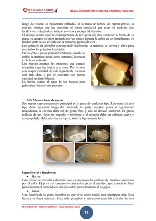 MANUAL DE REPOSTERIA, PASTELERIA, PANADERIA Y BOLLERIA.
FE Y ALEGRÍA 57 – CEFOP LA LIBERTAD – Unidad Operativa Trujillo II
71
luego del mismo se encuentran estiradas. Si la masa se hornea sin reposo previo, la
energía térmica que les transmite el horno producirá que estas se muevan más
fácilmente replegándose sobre si mismas y encogiendo la masa.
El reposo deberá hacerse en temperatura de refrigeración para mantener la forma de la
masa, ya que por el calor aportado por las manos durante la unión de los ingredientes, se
funden parte de los cristales de la manteca. (grasa plástica).
Los gránulos de almidón espesan individualmente, la manteca se derrite y sirve para
unir todos los gránulos hinchados.
En caliente la pasta permanece blanda, cuando se
enfría la manteca actúa como cemento, las pasta
en la boca se funde.
Los huevos aportan las proteínas que cuando
coagulan imparten dureza a la masa. Por lo tanto
con mayor cantidad de este ingrediente, la masa
será más dura y por el contrario con menos
cantidad será más blanda.
La harina extrae el agua de los huevos para
gelatinizar durante este proceso.
5.5. Masas a base de grasa.
Son masas cuyo componente principal es la grasa de cualquier tipo. Una masa de este
tipo debe presentar luego del horneado la parte superior plana o ligeramente
redondeada, la corteza debe ser de grano fino y con un dorado uniforme. El grano
(células de gas) debe ser pequeño y uniforme y el migajón debe ser elástico, suave y
aterciopelado. Debe además ser ligero, suave y ligeramente duro.
Ingredientes y funciones:
 Harina:
Esta ofrece un material estructural que es una pequeña cantidad de proteína coagulada
por el calor. El principal componente sin embargo es el almidón, que cuando se hace
pasta durante el horneado es indispensable para estructurar el migajón.
 Grasa:
Una función de la grasa maleable es que sirve como medio para incorporar aire. Esta
técnica se llama acremar. Entre más pequeños y numerosos sean los cristales de esta
 