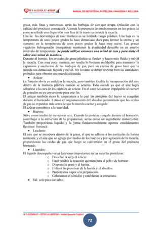MANUAL DE REPOSTERIA, PASTELERIA, PANADERIA Y BOLLERIA.
FE Y ALEGRÍA 57 – CEFOP LA LIBERTAD – Unidad Operativa Trujillo II
72
grasa, más finas y numerosas serán las burbujas de aire que atrapa. (relación con la
calidad del producto comercial). Además la presencia de emulsionantes en las grasas da
como resultado una dispersión más fina de la manteca en toda la mezcla.
Una de las desventajas de usar manteca es su limitado rango plástico. Una baja en la
temperatura de unos pocos grados la hace demasiado dura para formar la crema y un
aumento en la temperatura de unos pocos grados la hace muy suave. Las grasas
vegetales hidrogenadas (margarina) mantienen la plasticidad deseable en un amplio
intervalo de temperatura. Se puede utilizar entonces una mitad de esta y para darle el
sabor una mitad de manteca.
Durante el horneo, los cristales de grasa plástica se funden y hacen más fluida y móvil
la mezcla. Con muy poca manteca, no resulta lo bastante moldeable para transmitir la
expansión y oscilación de las burbujas de gas, pero un exceso de grasa hace que la
mezcla sea demasiado líquida y móvil. Por lo tanto se deben respetar bien las cantidades
probadas para obtener una mezcla adecuada.
 Azúcar:
La función obvia es endulzar la mezcla, pero también facilita la incorporación del aire
dentro de la manteca plástica cuando se acrema. Esto sucede ya que el aire logra
adherirse a la cara de los cristales de azúcar. En el caso del azúcar impalpable al carecer
de gránulos no es conveniente para este fin.
El azúcar también eleva la temperatura a la cual las proteínas del huevo se coagulan
durante el horneado. Retrasa el empastamiento del almidón permitiendo que las celdas
de gas se expandan más antes de que la mezcla cocine y coagule.
El azúcar contribuye a la suavidad.
 Huevos:
Sirve como medio de incorporar aire. Cuando la proteína coagula durante el horneado,
contribuye a la estructura de la preparación, actúa como un ingrediente endurecedor.
También proporciona líquido y la yema fundamentalmente agentes emulsionantes
(lecitina- livetina).
 Leudante:
El aire que se incorpora dentro de la grasa, el que se adhiere a las partículas de harina
tamizada, y el aire que se agrega por medio de los huevos y por agitación de la mezcla,
proporcionan las celdas de gas que luego se convertirán en el grano del producto
horneado.
 Líquidos:
El líquido desempeña varias funciones importantes en las mezclas pasteleras:
o Disuelve la sal y el azúcar.
o Hace posible la reacción química para el polvo de hornear.
o Dispersa la grasa y el harina.
o Hidrata las proteínas de la harina y el almidón.
o Proporciona vapor a la preparación.
o Gelatinizan el almidón y establecen la estructura.
 Sal: solo para dar sabor.
 