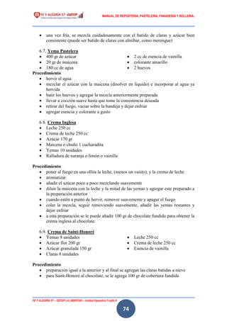 MANUAL DE REPOSTERIA, PASTELERIA, PANADERIA Y BOLLERIA.
FE Y ALEGRÍA 57 – CEFOP LA LIBERTAD – Unidad Operativa Trujillo II
74
 una vez fría, se mezcla cuidadosamente con el batido de claras y azúcar bien
consistente (puede ser batido de claras con almíbar, como merengue)
6.7. Yema Pastelera
 400 gr de azúcar
 20 gr de maicena
 180 cc de agua
 2 cc de esencia de vainilla
 colorante amarillo
 2 huevos
Procedimiento
 hervir el agua
 mezclar el azúcar con la maicena (disolver en líquido) e incorporar al agua ya
hervida
 batir los huevos y agregar la mezcla anteriormente preparada
 llevar a cocción suave hasta que tome la consistencia deseada
 retirar del fuego, vaciar sobre la bandeja y dejar enfriar
 agregar esencia y colorante a gusto
6.8. Crema Inglesa
 Leche 250 cc
 Crema de leche 250 cc
 Azúcar 170 gr
 Maicena o chuño 1 cucharadita
 Yemas 10 unidades
 Ralladura de naranja o limón o vainilla
Procedimiento
 poner al fuego en una ollita la leche, (menos un vasito), y la crema de leche
 aromatizar
 añadir el azúcar poco a poco mezclando suavemente
 diluir la maicena con la leche y la mitad de las yemas y agregar este preparado a
la preparación anterior
 cuando estén a punto de hervir, remover suavemente y apagar el fuego
 colar la mezcla, seguir removiendo suavemente, añadir las yemas restantes y
dejar enfriar
 a esta preparación se le puede añadir 100 gr de chocolate fundido para obtener la
crema inglesa al chocolate.
6.9. Crema de Saint-Honoré
 Yemas 8 unidades
 Azúcar flor 200 gr
 Azúcar granulada 150 gr
 Claras 8 unidades
 Leche 250 cc
 Crema de leche 250 cc
 Esencia de vainilla
Procedimiento
 preparación igual a la anterior y al final se agregan las claras batidas a nieve
 para Saint-Honoré al chocolate, se le agrega 100 gr de cobertura fundida
 