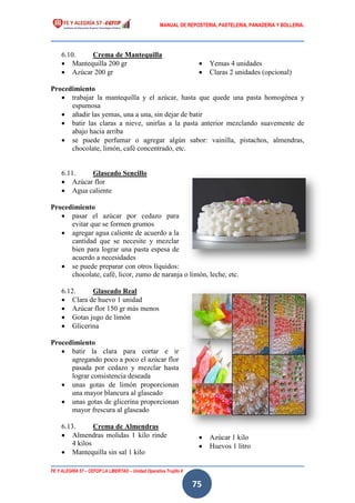 MANUAL DE REPOSTERIA, PASTELERIA, PANADERIA Y BOLLERIA.
FE Y ALEGRÍA 57 – CEFOP LA LIBERTAD – Unidad Operativa Trujillo II
75
6.10. Crema de Mantequilla
 Mantequilla 200 gr
 Azúcar 200 gr
 Yemas 4 unidades
 Claras 2 unidades (opcional)
Procedimiento
 trabajar la mantequilla y el azúcar, hasta que quede una pasta homogénea y
espumosa
 añadir las yemas, una a una, sin dejar de batir
 batir las claras a nieve, unirlas a la pasta anterior mezclando suavemente de
abajo hacia arriba
 se puede perfumar o agregar algún sabor: vainilla, pistachos, almendras,
chocolate, limón, café concentrado, etc.
6.11. Glaseado Sencillo
 Azúcar flor
 Agua caliente
Procedimiento
 pasar el azúcar por cedazo para
evitar que se formen grumos
 agregar agua caliente de acuerdo a la
cantidad que se necesite y mezclar
bien para lograr una pasta espesa de
acuerdo a necesidades
 se puede preparar con otros líquidos:
chocolate, café, licor, zumo de naranja o limón, leche, etc.
6.12. Glaseado Real
 Clara de huevo 1 unidad
 Azúcar flor 150 gr más menos
 Gotas jugo de limón
 Glicerina
Procedimiento
 batir la clara para cortar e ir
agregando poco a poco el azúcar flor
pasada por cedazo y mezclar hasta
lograr consistencia deseada
 unas gotas de limón proporcionan
una mayor blancura al glaseado
 unas gotas de glicerina proporcionan
mayor frescura al glaseado
6.13. Crema de Almendras
 Almendras molidas 1 kilo rinde
4 kilos
 Mantequilla sin sal 1 kilo
 Azúcar 1 kilo
 Huevos 1 litro
 