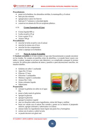 MANUAL DE REPOSTERIA, PASTELERIA, PANADERIA Y BOLLERIA.
FE Y ALEGRÍA 57 – CEFOP LA LIBERTAD – Unidad Operativa Trujillo II
76
Procedimiento
 poner en la batidora, las almendras molidas, la mantequilla y el azúcar
 batir por dos minutos
 agregar poco a poco los huevos
 batir por 5-7 minutos a velocidad rápida
 conservar en cámara de frío en recipiente plástico.
6.14. Crema Esponjada al Licor
 Crema líquida 800 cc
 Leche en polvo 45 gr
 Licor a gusto 55 cc
 Azúcar 100 gr
Procedimiento
 mezclar la leche en polvo con el azúcar
 mezclar la crema con el licor
 mezclar los dos componentes
 poner a esponjar en la batidora
6.15. Pasta de Azúcar Extendida
El fondant extendido es el más común y el que más frecuentemente se puede encontrar
en las tiendas. Se compra en pastillas como de plastilina, o se puede hacer casero con
nubes y azúcar, aunque es un poco más laborioso y es complicado conseguir la textura
correcta. Se utiliza para cobertura de tartas y pasteles o para decoraciones sencillas, sin
muchos detalles.
 Gelatina sin sabor 1 cucharada
 Agua fría 1/4 taza
 Glucosa 1/2 taza
 Glicerina 1 cucharadita
 Manteca vegetal 2 cucharadas
 Azúcar flor 1 kilo
 Gotas colorante líquido
 Saborizante
Preparación
 remojar la gelatina sin sabor en el agua
fría
 poner a baño maría la gelatina
 agregar la glucosa
 agregar la glicerina
 agregar la manteca vegetal
 una vez disueltos todos estos ingredientes, retirar del fuego y entibiar
 hacer un volcán con el azúcar flor cernido y poner en su interior el preparado
anterior, agregar colorante y saborizante si se desea
 amasar todos los ingredientes hasta lograr una pasta lisa y homogénea
 estirar con el uslero y cubrir la torta
 se puede decorar con glasé real.
 